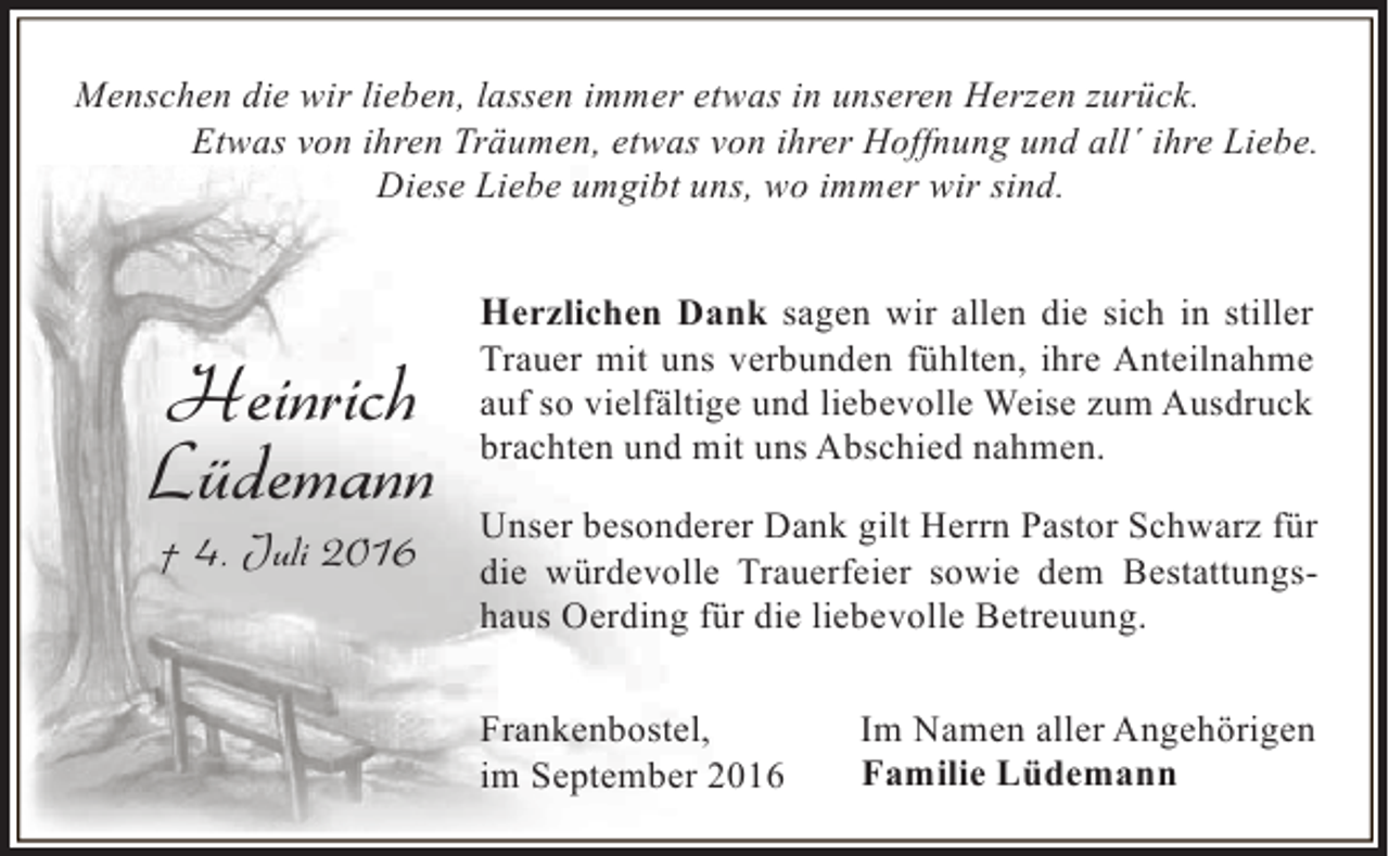<p>Menschen die wir lieben, lassen immer etwas in unseren Herzen zurück.<br />Etwas von ihren Träumen, etwas von ihrer Hoffnung und all´ ihre Liebe.<br />Diese Liebe umgibt uns, wo immer wir sind.</p><p>Heinrich<br />Lüdemann<br />† 4. Juli 2016</p><p>Herzlichen Dank sagen wir allen die sich in stiller<br />Trauer mit uns verbunden fühlten, ihre Anteilnahme<br />auf so vielfältige und liebevolle Weise zum Ausdruck<br />brachten und mit uns Abschied nahmen.<br />Unser besonderer Dank gilt Herrn Pastor Schwarz für<br />die würdevolle Trauerfeier sowie dem Bestattungshaus Oerding für die liebevolle Betreuung.<br />Frankenbostel,<br />im September 2016</p><p>Im Namen aller Angehörigen<br />Familie Lüdemann</p>