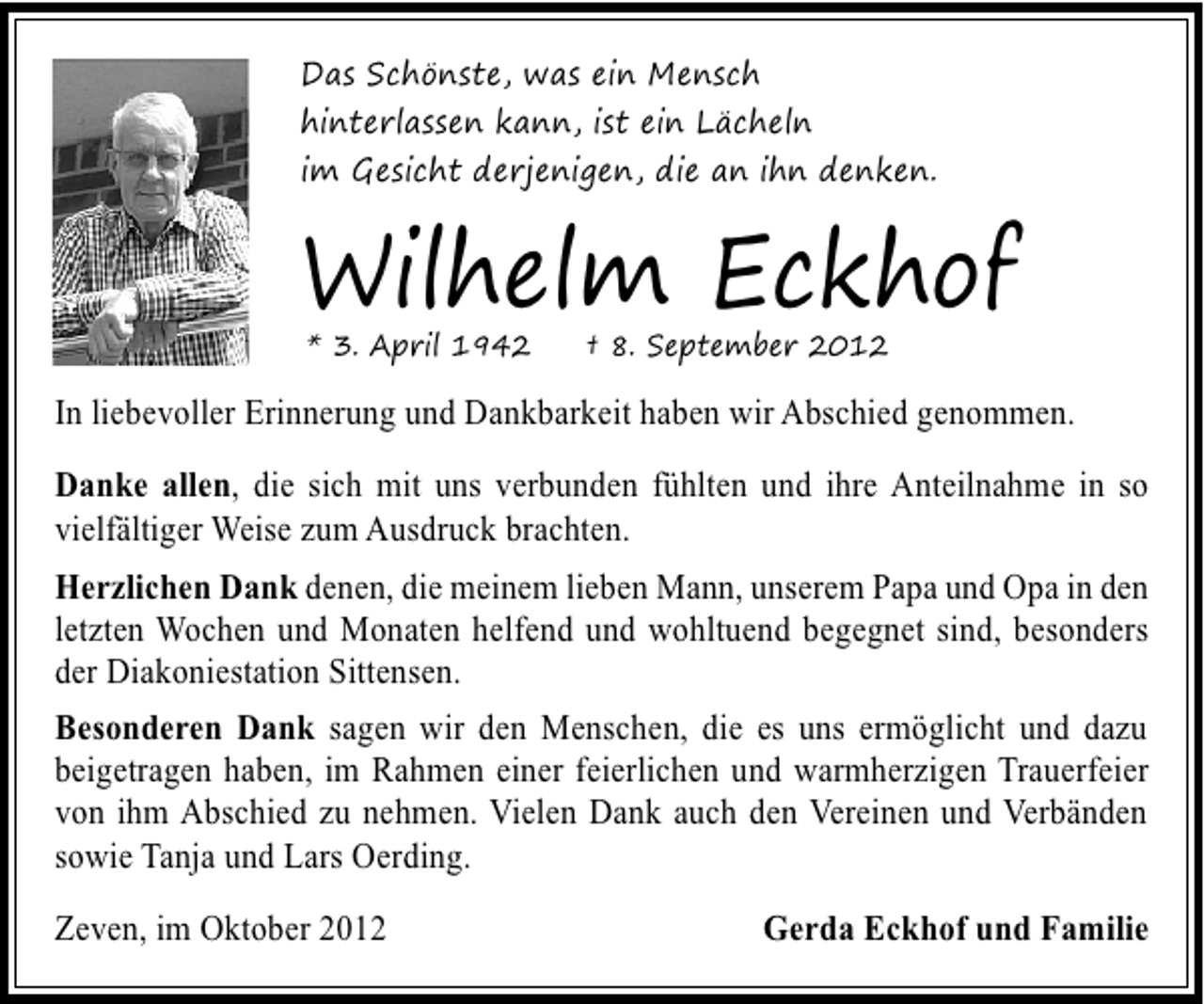 <p>Das Schönste, was ein Mensch<br />hinterlassen kann, ist ein Lächeln<br />im Gesicht derjenigen, die an ihn denken.</p><p>Wilhelm Eckhof<br />* 3. April 1942</p><p>† 8. September 2012</p><p>In liebevoller Erinnerung und Dankbarkeit haben wir Abschied genommen.<br />Danke allen, die sich mit uns verbunden fühlten und ihre Anteilnahme in so<br />vielfältiger Weise zum Ausdruck brachten.<br />Herzlichen Dank denen, die meinem lieben Mann, unserem Papa und Opa in den<br />letzten Wochen und Monaten helfend und wohltuend begegnet sind, besonders<br />der Diakoniestation Sittensen.<br />Besonderen Dank sagen wir den Menschen, die es uns ermöglicht und dazu<br />beigetragen haben, im Rahmen einer feierlichen und warmherzigen Trauerfeier<br />von ihm Abschied zu nehmen. Vielen Dank auch den Vereinen und Verbänden<br />sowie Tanja und Lars Oerding.<br />Zeven, im Oktober 2012</p><p>Gerda Eckhof und Familie</p>