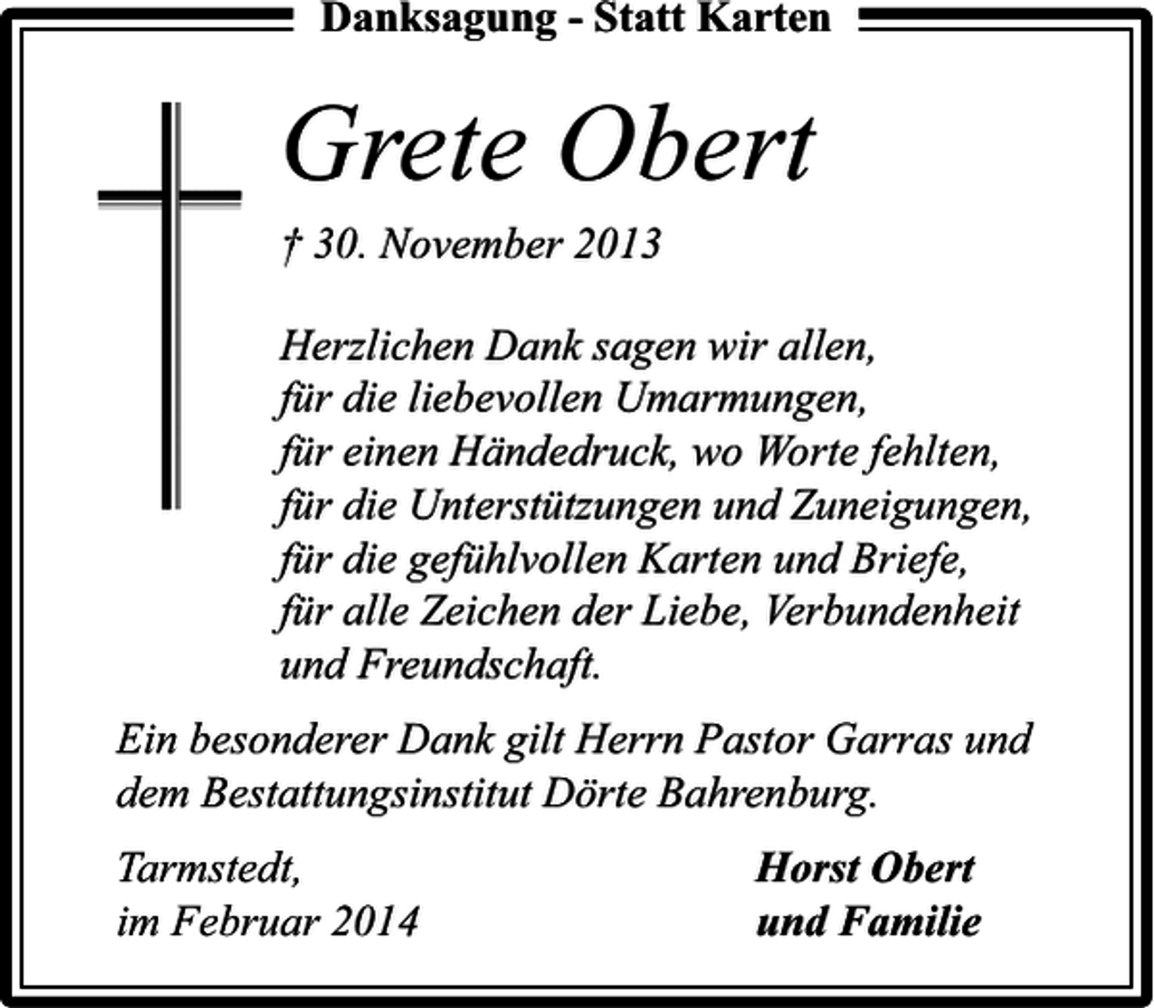 <p>Danksagung - Statt Karten</p><p>Grete Obert<br />† 30. November 2013</p><p>Herzlichen Dank sagen wir allen,<br />für die liebevollen Umarmungen,<br />für einen Händedruck, wo Worte fehlten,<br />für die Unterstützungen und Zuneigungen,<br />für die gefühlvollen Karten und Briefe,<br />für alle Zeichen der Liebe, Verbundenheit<br />und Freundschaft.<br />Ein besonderer Dank gilt Herrn Pastor Garras und<br />dem Bestattungsinstitut Dörte Bahrenburg.<br />Tarmstedt,<br />im Februar 2014</p><p>Horst Obert<br />und Familie</p>