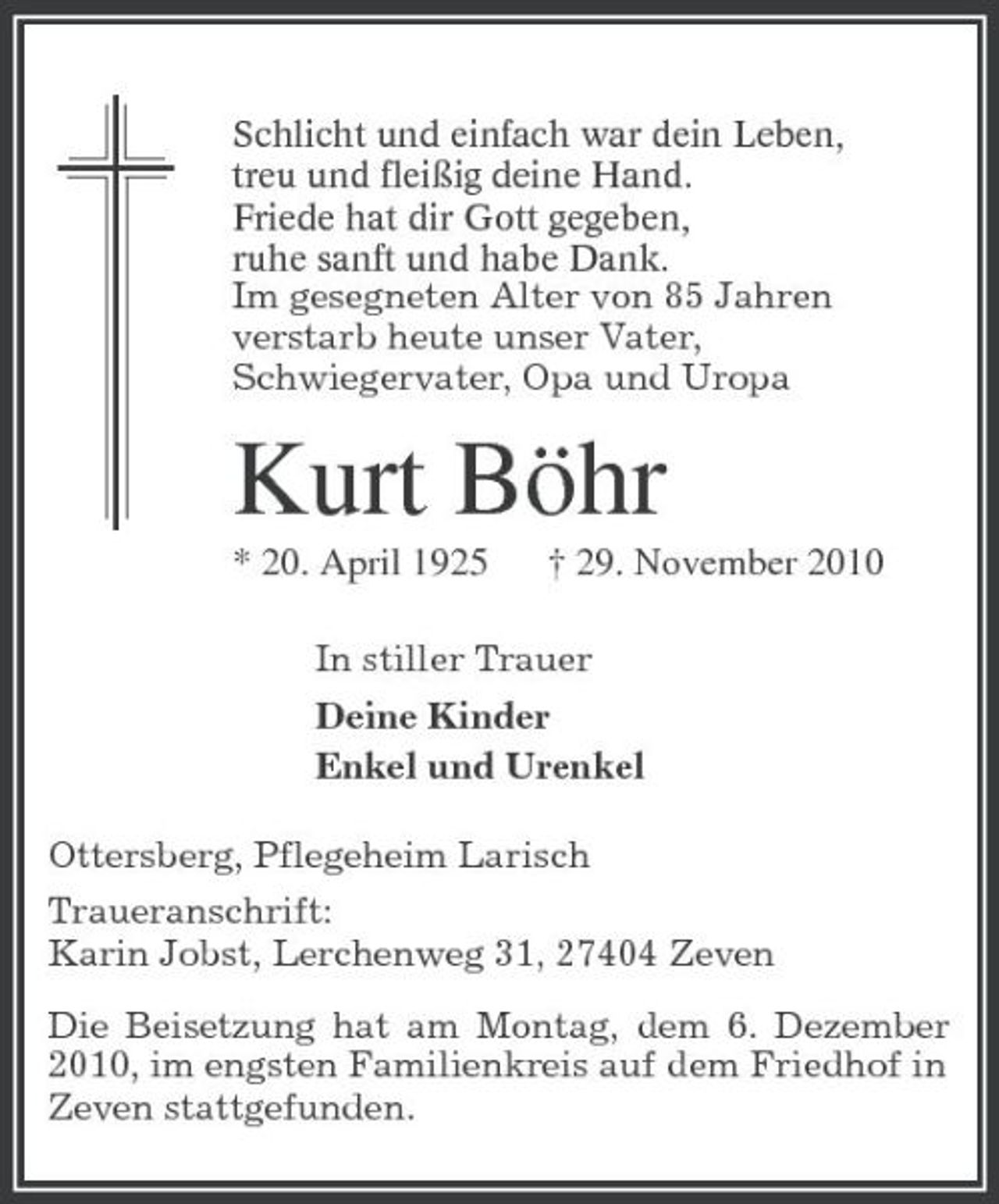 <p>Schlicht und einfach war dein Leben,<br />treu und fleißig deine Hand.<br />Friede hat dir Gott gegeben,<br />ruhe sanft und habe Dank.<br />Im gesegneten Alter von 85 Jahren<br />verstarb heute unser Vater,<br />Schwiegervater, Opa und Uropa<br />Kurt Böhr<br />* 20. April 1925 † 29. November 2010<br />In stiller Trauer<br />Deine Kinder<br />Enkel und Urenkel<br />Ottersberg, Pflegeheim Larisch<br />Traueranschrift:<br />Karin Jobst, Lerchenweg 31, 27404 Zeven<br />Die Beisetzung hat am Montag, dem 6. Dezember 2010, im engsten Familienkreis auf dem Friedhof in<br />Zeven stattgefunden.</p>