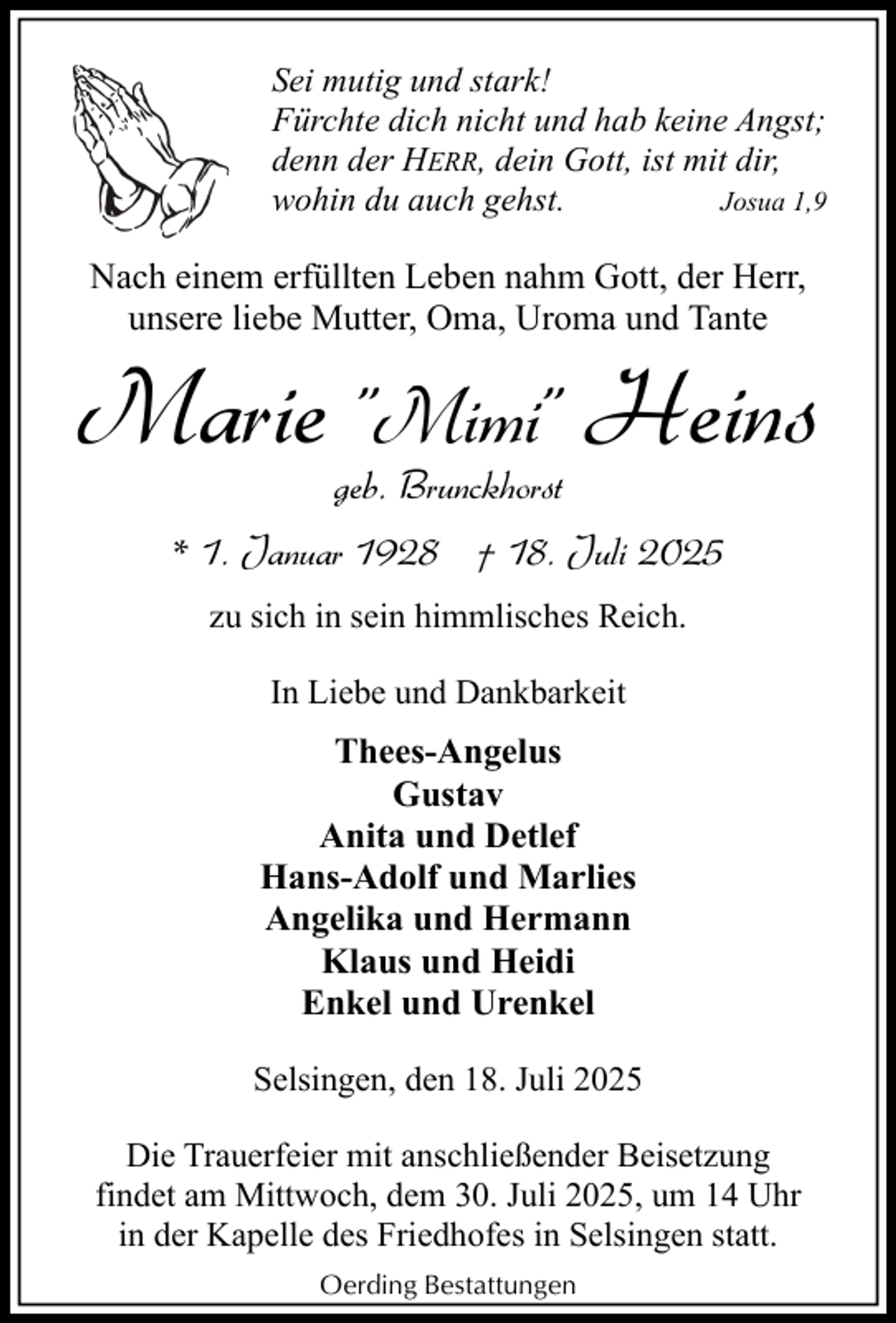 <p>Sei mutig und stark!<br />Fürchte dich nicht und hab keine Angst;<br />denn der HERR, dein Gott, ist mit dir,<br />wohin du auch gehst.<br />Josua 1,9</p><p>Nach einem erfüllten Leben nahm Gott, der Herr,<br />unsere liebe Mutter, Oma, Uroma und Tante</p><p>Marie "Mimi" Heins<br />geb. Brunckhorst</p><p>* 1. Januar 1928 † 18. Juli 2025<br />zu sich in sein himmlisches Reich.<br />In Liebe und Dankbarkeit</p><p>Thees-Angelus<br />Gustav<br />Anita und Detlef<br />Hans-Adolf und Marlies<br />Angelika und Hermann<br />Klaus und Heidi<br />Enkel und Urenkel<br />Selsingen, den 18. Juli 2025<br />Die Trauerfeier mit anschließender Beisetzung<br />findet am Mittwoch, dem 30. Juli 2025, um 14 Uhr<br />in der Kapelle des Friedhofes in Selsingen statt.<br />Oerding Bestattungen</p>
