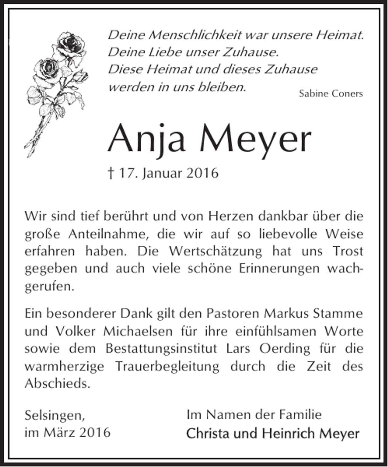 <p>Deine Menschlichkeit war unsere Heimat.<br />Deine Liebe unser Zuhause.<br />Diese Heimat und dieses Zuhause<br />werden in uns bleiben.<br />Sabine Coners</p><p>Anja Meyer<br />† 17. Januar 2016</p><p>Wir sind tief berührt und von Herzen dankbar über die<br />große Anteilnahme, die wir auf so liebevolle Weise<br />erfahren haben. Die Wertschätzung hat uns Trost<br />gegeben und auch viele schöne Erinnerungen wachgerufen.<br />Ein besonderer Dank gilt den Pastoren Markus Stamme<br />und Volker Michaelsen für ihre einfühlsamen Worte<br />sowie dem Bestattungsinstitut Lars Oerding für die<br />warmherzige Trauerbegleitung durch die Zeit des<br />Abschieds.<br />Selsingen,<br />im März 2016</p><p>Im Namen der Familie</p>