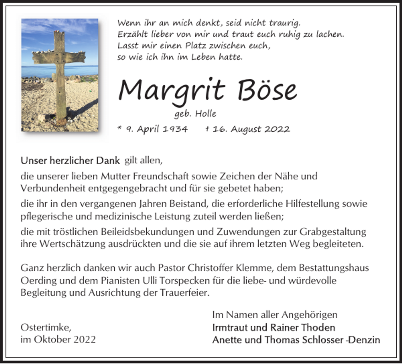 <p>Wenn ihr an mich denkt, seid nicht traurig.<br />Erzählt lieber von mir und traut euch ruhig zu lachen.<br />Lasst mir einen Platz zwischen euch,<br />so wie ich ihn im Leben hatte.</p><p>Kreuz</p><p>Margrit Böse<br />geb. Holle</p><p>* 9. April 1934</p><p>† 16. August 2022</p><p>gilt allen,<br />die unserer lieben Mutter Freundschaft sowie Zeichen der Nähe und<br />Verbundenheit entgegengebracht und für sie gebetet haben;<br />die ihr in den vergangenen Jahren Beistand, die erforderliche Hilfestellung sowie<br />pflegerische und medizinische Leistung zuteil werden ließen;<br />die mit tröstlichen Beileidsbekundungen und Zuwendungen zur Grabgestaltung<br />ihre Wertschätzung ausdrückten und die sie auf ihrem letzten Weg begleiteten.<br />Ganz herzlich danken wir auch Pastor Christoffer Klemme, dem Bestattungshaus<br />Oerding und dem Pianisten Ulli Torspecken für die liebe- und würdevolle<br />Begleitung und Ausrichtung der Trauerfeier.<br />Im Namen aller Angehörigen<br />Ostertimke,<br />im Oktober 2022</p>