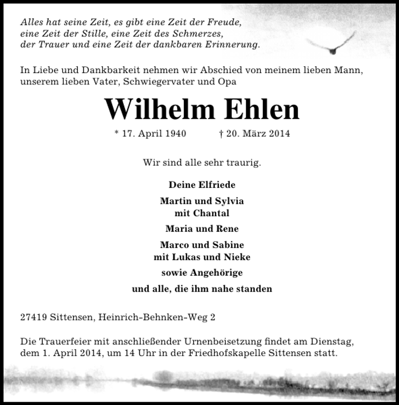<p>Alles hat seine Zeit, es gibt eine Zeit der Freude,<br />eine Zeit der Stille, eine Zeit des Schmerzes,<br />der Trauer und eine Zeit der dankbaren Erinnerung.<br />In Liebe und Dankbarkeit nehmen wir Abschied von meinem lieben Mann,<br />unserem lieben Vater, Schwiegervater und Opa</p><p>Wilhelm Ehlen<br />* 17. April 1940</p><p>† 20. März 2014</p><p>Wir sind alle sehr traurig.<br />Deine Elfriede<br />Martin und Sylvia<br />mit Chantal<br />Maria und Rene<br />Marco und Sabine<br />mit Lukas und Nieke<br />sowie Angehörige<br />und alle, die ihm nahe standen<br />27419 Sittensen, Heinrich-Behnken-Weg 2<br />Die Trauerfeier mit anschließender Urnenbeisetzung findet am Dienstag,<br />dem 1. April 2014, um 14 Uhr in der Friedhofskapelle Sittensen statt.</p>