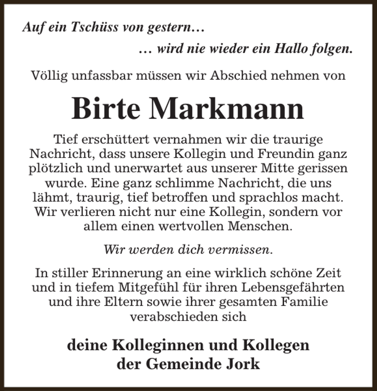 <p>Auf ein Tschüss von gestern…<br />… wird nie wieder ein Hallo folgen.<br />Völlig unfassbar müssen wir Abschied nehmen von</p><p>Birte Markmann<br />Tief erschüttert vernahmen wir die traurige<br />Nachricht, dass unsere Kollegin und Freundin ganz<br />plötzlich und unerwartet aus unserer Mitte gerissen<br />wurde. Eine ganz schlimme Nachricht, die uns<br />lähmt, traurig, tief betroffen und sprachlos macht.<br />Wir verlieren nicht nur eine Kollegin, sondern vor<br />allem einen wertvollen Menschen.<br />Wir werden dich vermissen.<br />In stiller Erinnerung an eine wirklich schöne Zeit<br />und in tiefem Mitgefühl für ihren Lebensgefährten<br />und ihre Eltern sowie ihrer gesamten Familie<br />verabschieden sich</p><p>deine Kolleginnen und Kollegen<br />der Gemeinde Jork</p>