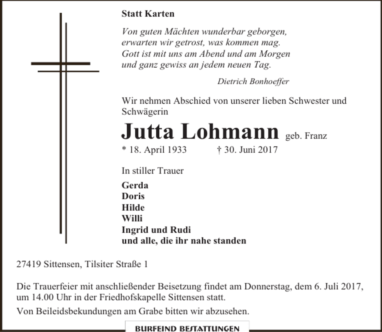 <p>Statt Karten<br />Von guten Mächten wunderbar geborgen,<br />erwarten wir getrost, was kommen mag.<br />Gott ist mit uns am Abend und am Morgen<br />und ganz gewiss an jedem neuen Tag.<br />Dietrich Bonhoeffer</p><p>Wir nehmen Abschied von unserer lieben Schwester und<br />Schwägerin</p><p>Jutta Lohmann geb. Franz<br />* 18. April 1933</p><p>† 30. Juni 2017</p><p>In stiller Trauer<br />Gerda<br />Doris<br />Hilde<br />Willi<br />Ingrid und Rudi<br />und alle, die ihr nahe standen<br />27419 Sittensen, Tilsiter Straße 1<br />Die Trauerfeier mit anschließender Beisetzung findet am Donnerstag, dem 6. Juli 2017,<br />um 14.00 Uhr in der Friedhofskapelle Sittensen statt.<br />Von Beileidsbekundungen am Grabe bitten wir abzusehen.<br />Burfeind Bestattungen</p>