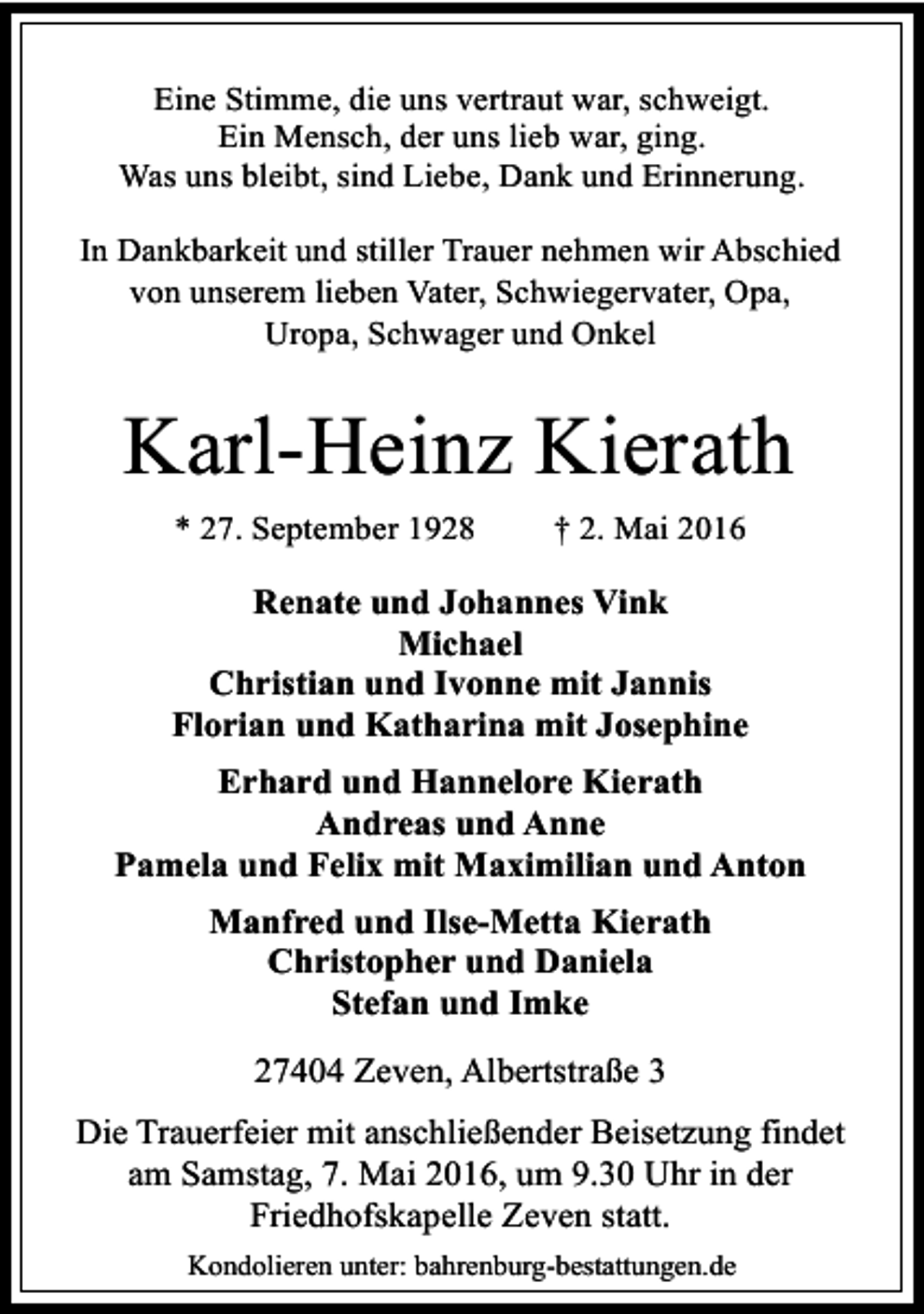<p>Eine Stimme, die uns vertraut war, schweigt.<br />Ein Mensch, der uns lieb war, ging.<br />Was uns bleibt, sind Liebe, Dank und Erinnerung.<br />In Dankbarkeit und stiller Trauer nehmen wir Abschied<br />von unserem lieben Vater, Schwiegervater, Opa,<br />Uropa, Schwager und Onkel</p><p>Karl-Heinz Kierath<br />* 27. September 1928</p><p>† 2. Mai 2016</p><p>Renate und Johannes Vink<br />Michael<br />Christian und Ivonne mit Jannis<br />Florian und Katharina mit Josephine<br />Erhard und Hannelore Kierath<br />Andreas und Anne<br />Pamela und Felix mit Maximilian und Anton<br />Manfred und Ilse-Metta Kierath<br />Christopher und Daniela<br />Stefan und Imke<br />27404 Zeven, Albertstraße 3<br />Die Trauerfeier mit anschließender Beisetzung findet<br />am Samstag, 7. Mai 2016, um 9.30 Uhr in der<br />Friedhofskapelle Zeven statt.<br />Kondolieren unter: bahrenburg-bestattungen.de</p>