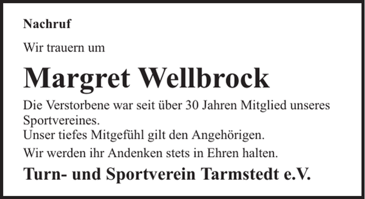 <p>Nachruf<br />Wir trauern um</p><p>Margret Wellbrock</p><p>Die Verstorbene war seit über 30 Jahren Mitglied unseres<br />Sportvereines.<br />Unser tiefes Mitgefühl gilt den Angehörigen.<br />Wir werden ihr Andenken stets in Ehren halten.</p><p>Turn- und Sportverein Tarmstedt e.V.</p>