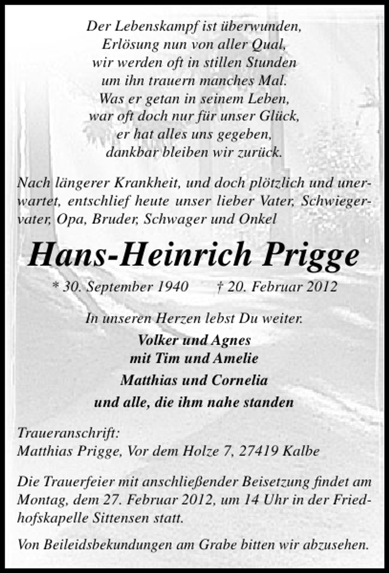 <p>Der Lebenskampf ist überwunden,<br />Erlösung nun von aller Qual,<br />wir werden oft in stillen Stunden<br />um ihn trauern manches Mal.<br />Was er getan in seinem Leben,<br />war oft doch nur für unser Glück,<br />er hat alles uns gegeben,<br />dankbar bleiben wir zurück.<br />Nach längerer Krankheit, und doch plötzlich und unerwartet, entschlief heute unser lieber Vater, Schwiegervater, Opa, Bruder, Schwager und Onkel</p><p>Hans-Heinrich Prigge<br />* 30. September 1940</p><p>† 20. Februar 2012</p><p>In unseren Herzen lebst Du weiter.<br />Volker und Agnes<br />mit Tim und Amelie<br />Matthias und Cornelia<br />und alle, die ihm nahe standen<br />Traueranschrift:<br />Matthias Prigge, Vor dem Holze 7, 27419 Kalbe<br />Die Trauerfeier mit anschließender Beisetzung ﬁndet am<br />Montag, dem 27. Februar 2012, um 14 Uhr in der Friedhofskapelle Sittensen statt.<br />Von Beileidsbekundungen am Grabe bitten wir abzusehen.</p>