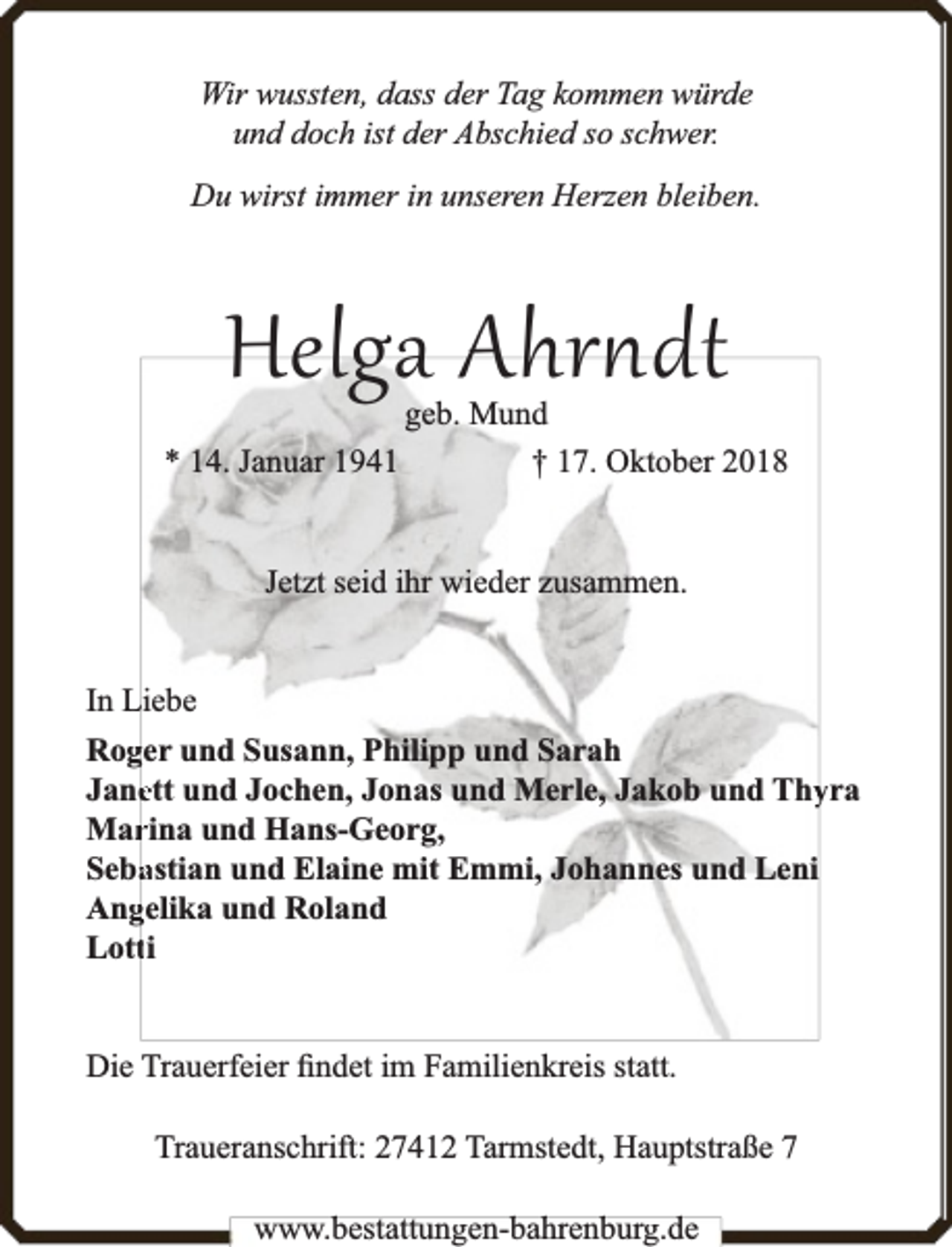<p>Wir wussten, dass der Tag kommen würde<br />und doch ist der Abschied so schwer.<br />Du wirst immer in unseren Herzen bleiben.</p><p>Helga Ahr dt<br />* 14. Januar 1941</p><p>geb. Mund<br />† 17. Oktober 2018</p><p>Jetzt seid ihr wieder zusammen.<br />In Liebe<br />Rogger und Susann, Philipp und Sarah<br />Janeett und Jochen, Jonas und Merle, Jakob und Thyyra<br />Marrina und Hans-Georg,<br />Sebaastian und Elaine mit Emmi, Johannes und Leni<br />Anggelika und Roland<br />Lottti<br />Die Trauerfeier ﬁndet im Familienkreis statt.<br />Traueranschrift: 27412 Tarmstedt, Hauptstraße 7<br />www.bbestattungen-bbahhrenbburg.dde</p>