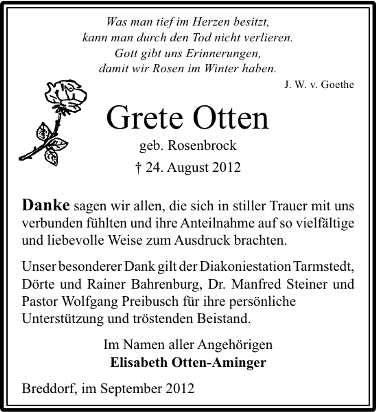 <p>Was man tief im Herzen besitzt,<br />kann man durch den Tod nicht verlieren.<br />Gott gibt uns Erinnerungen,<br />damit wir Rosen im Winter haben.</p><p>J. W. v. Goethe</p><p>Grete Otten<br />geb. Rosenbrock<br />† 24. August 2012</p><p>Danke sagen wir allen, die sich in stiller Trauer mit uns</p><p>verbunden fühlten und ihre Anteilnahme auf so vielfältige<br />und liebevolle Weise zum Ausdruck brachten.</p><p>Unser besonderer Dank gilt der Diakoniestation Tarmstedt,<br />Dörte und Rainer Bahrenburg, Dr. Manfred Steiner und<br />Pastor Wolfgang Preibusch für ihre persönliche<br />Unterstützung und tröstenden Beistand.<br />Im Namen aller Angehörigen<br />Elisabeth Otten-Aminger<br />Breddorf, im September 2012</p>
