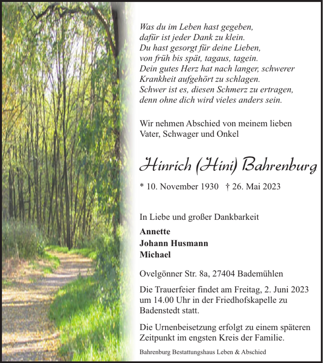 <p>Was du im Leben hast gegeben,<br />dafür ist jeder Dank zu klein.<br />Du hast gesorgt für deine Lieben,<br />von früh bis spät, tagaus, tagein.<br />Dein gutes Herz hat nach langer, schwerer<br />Krankheit aufgehört zu schlagen.<br />Schwer ist es, diesen Schmerz zu ertragen,<br />denn ohne dich wird vieles anders sein.<br />Wir nehmen Abschied von meinem lieben<br />Vater, Schwager und Onkel</p><p>Hinrich (Hini) Bahrenburg<br />* 10. November 1930 † 26. Mai 2023<br />In Liebe und großer Dankbarkeit<br />Annette<br />Johann Husmann<br />Michael<br />Ovelgönner Str. 8a, 27404 Bademühlen<br />Die Trauerfeier findet am Freitag, 2. Juni 2023<br />um 14.00 Uhr in der Friedhofskapelle zu<br />Badenstedt statt.<br />Die Urnenbeisetzung erfolgt zu einem späteren<br />Zeitpunkt im engsten Kreis der Familie.<br />Bahrenburg Bestattungshaus Leben &amp; Abschied</p>