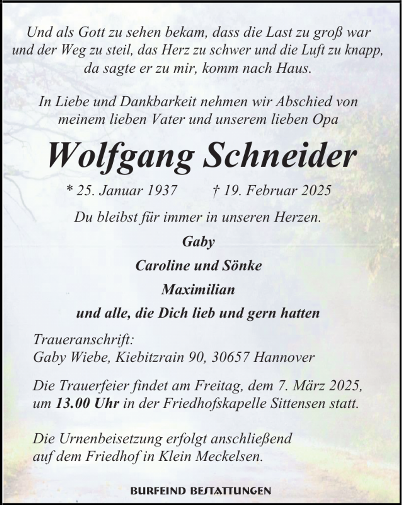 <p>Und als Gott zu sehen bekam, dass die Last zu groß war<br />und der Weg zu steil, das Herz zu schwer und die Luft zu knapp,<br />da sagte er zu mir, komm nach Haus.<br />In Liebe und Dankbarkeit nehmen wir Abschied von<br />meinem lieben Vater und unserem lieben Opa</p><p>Wolfgang Schneider<br />* 25. Januar 1937</p><p>† 19. Februar 2025</p><p>Du bleibst für immer in unseren Herzen.<br />Gaby<br />Caroline und Sönke<br />Maximilian<br />und alle, die Dich lieb und gern hatten<br />Traueranschrift:<br />Gaby Wiebe, Kiebitzrain 90, 30657 Hannover<br />Die Trauerfeier findet am Freitag, dem 7. März 2025,<br />um 13.00 Uhr in der Friedhofskapelle Sittensen statt.<br />Die Urnenbeisetzung erfolgt anschließend<br />auf dem Friedhof in Klein Meckelsen.<br />Burfeind Bestattungen</p>