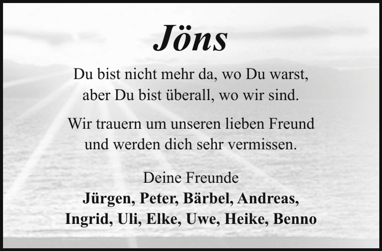 <p>Jöns<br />Du bist nicht mehr da, wo Du warst,<br />aber Du bist überall, wo wir sind.<br />Wir trauern um unseren lieben Freund<br />und werden dich sehr vermissen.<br />Deine Freunde<br />Jürgen, Peter, Bärbel, Andreas,<br />Ingrid, Uli, Elke, Uwe, Heike, Benno</p>