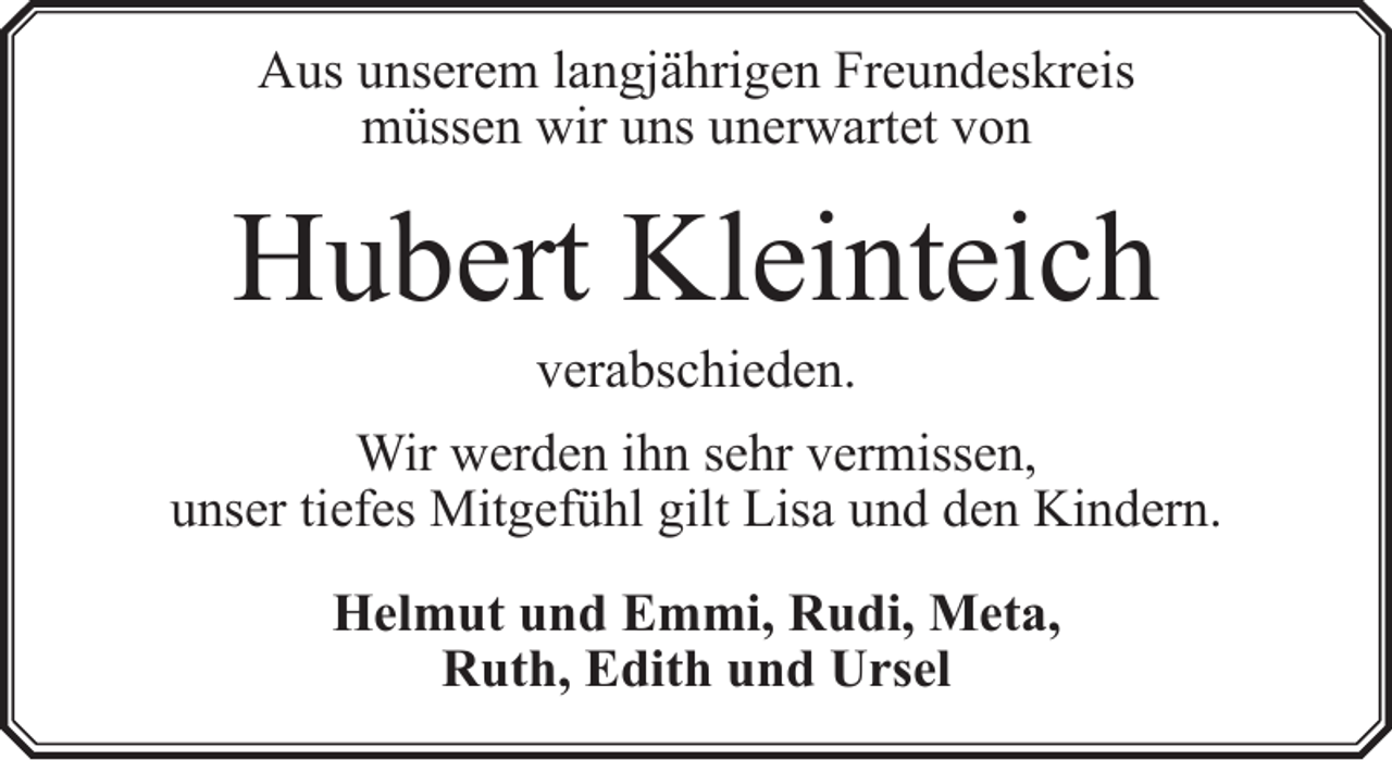 <p>Aus unserem langjährigen Freundeskreis<br />müssen wir uns unerwartet von</p><p>Hubert Kleinteich<br />verabschieden.</p><p>Wir werden ihn sehr vermissen,<br />unser tiefes Mitgefühl gilt Lisa und den Kindern.<br />Helmut und Emmi, Rudi, Meta,<br />Ruth, Edith und Ursel</p>