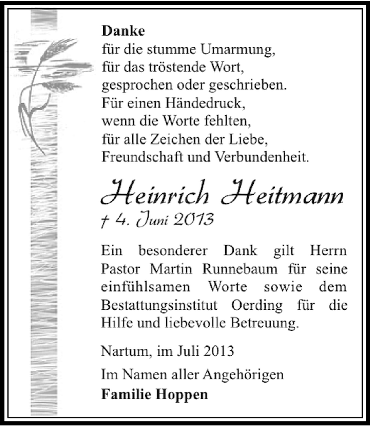<p>Danke<br />für die stumme Umarmung,<br />für das tröstende Wort,<br />gesprochen oder geschrieben.<br />Für einen Händedruck,<br />wenn die Worte fehlten,<br />für alle Zeichen der Liebe,<br />Freundschaft und Verbundenheit.</p><p>Heinrich Heitmann<br />† 4. Juni 2013</p><p>Ein besonderer Dank gilt Herrn<br />Pastor Martin Runnebaum für seine<br />einfühlsamen Worte sowie dem<br />Bestattungsinstitut Oerding für die<br />Hilfe und liebevolle Betreuung.<br />Nartum, im Juli 2013<br />Im Namen aller Angehörigen<br />Familie Hoppen</p>