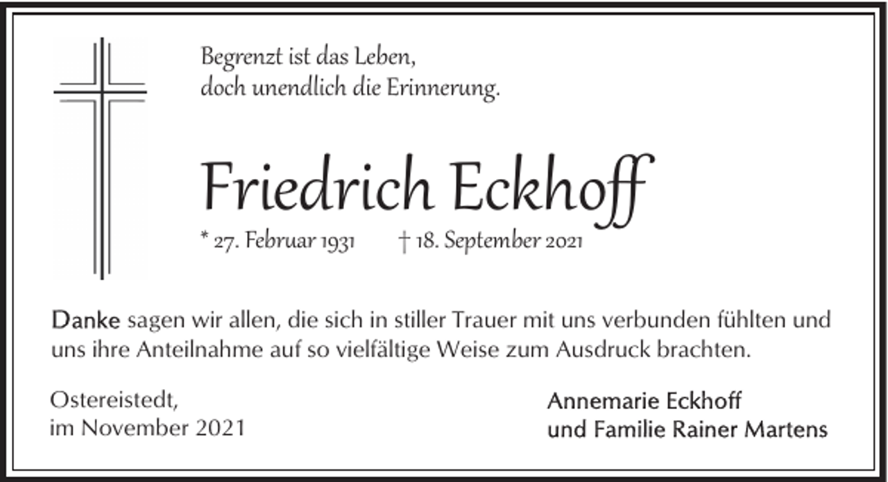 <p>Beg�enzt ist das Leben,<br />doch unendlich die Erinnerng.</p><p>Friedrich Eckhoﬀ<br />* 27. Febrar 1931</p><p>† 18. September 2021</p><p>sagen wir allen, die sich in stiller Trauer mit uns verbunden fühlten und<br />uns ihre Anteilnahme auf so vielfältige Weise zum Ausdruck brachten.<br />Ostereistedt,<br />im November 2021</p>