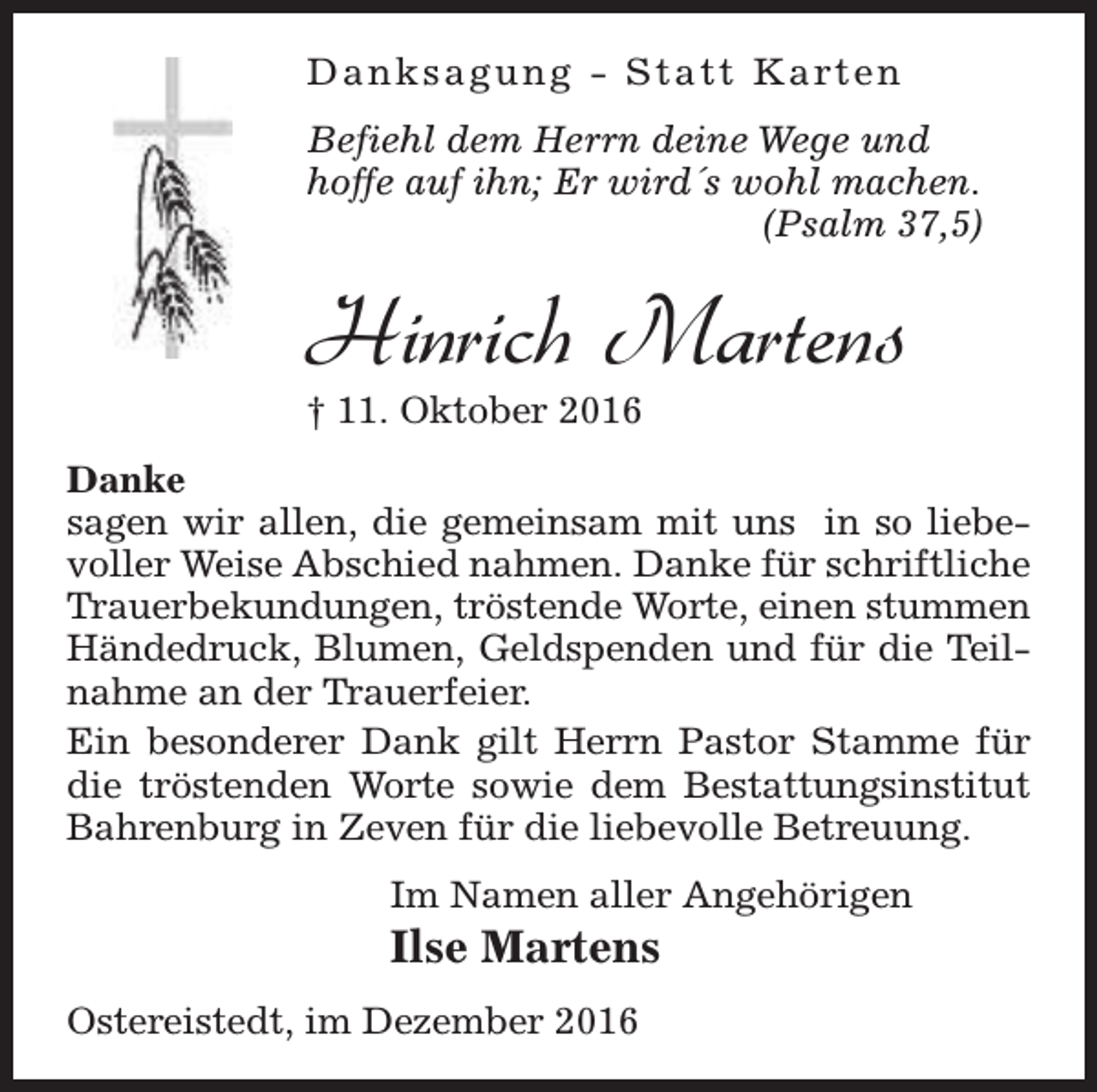 <p>D a n k s a g u n g - S t a t t K a rt e n<br />Befiehl dem Herrn deine Wege und<br />hoffe auf ihn; Er wird´s wohl machen.<br />(Psalm 37,5)</p><p>Hinrich Martens<br />† 11. Oktober 2016</p><p>Danke<br />sagen wir allen, die gemeinsam mit uns in so liebevoller Weise Abschied nahmen. Danke für schriftliche<br />Trauerbekundungen, tröstende Worte, einen stummen<br />Händedruck, Blumen, Geldspenden und für die Teilnahme an der Trauerfeier.<br />Ein besonderer Dank gilt Herrn Pastor Stamme für<br />die tröstenden Worte sowie dem Bestattungsinstitut<br />Bahrenburg in Zeven für die liebevolle Betreuung.<br />Im Namen aller Angehörigen</p><p>Ilse Martens<br />Ostereistedt, im Dezember 2016</p>