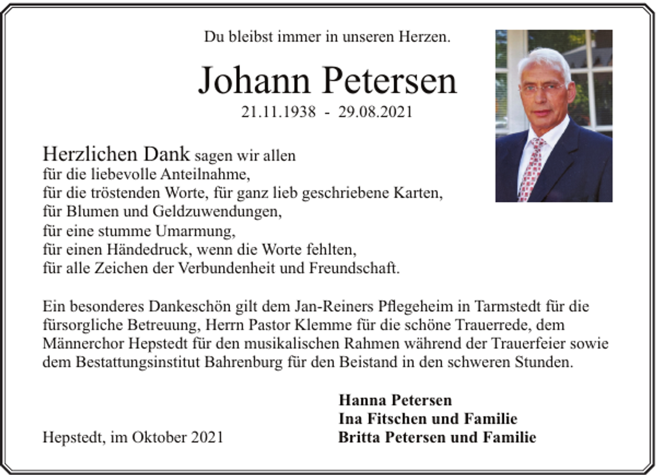 <p>Du bleibst immer in unseren Herzen.</p><p>Johann Petersen<br />21.11.1938 - 29.08.2021</p><p>Herzlichen Dank sagen wir allen<br />für die liebevolle Anteilnahme,<br />für die tröstenden Worte, für ganz lieb geschriebene Karten,<br />für Blumen und Geldzuwendungen,<br />für eine stumme Umarmung,<br />für einen Händedruck, wenn die Worte fehlten,<br />für alle Zeichen der Verbundenheit und Freundschaft.<br />Ein besonderes Dankeschön gilt dem Jan-Reiners Pflegeheim in Tarmstedt für die<br />fürsorgliche Betreuung, Herrn Pastor Klemme für die schöne Trauerrede, dem<br />Männerchor Hepstedt für den musikalischen Rahmen während der Trauerfeier sowie<br />dem Bestattungsinstitut Bahrenburg für den Beistand in den schweren Stunden.</p><p>Hepstedt, im Oktober 2021</p><p>Hanna Petersen<br />Ina Fitschen und Familie<br />Britta Petersen und Familie</p>