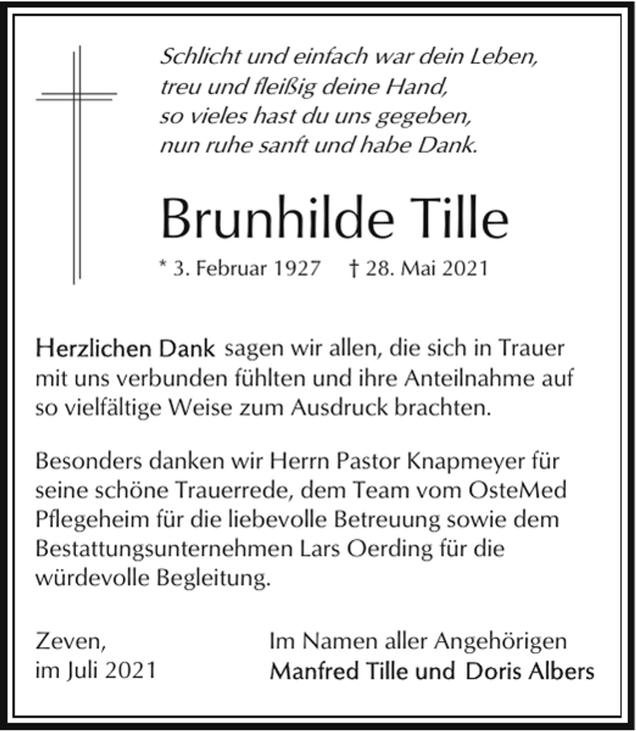 <p>Schlicht und einfach war dein Leben,<br />treu und fleißig deine Hand,<br />so vieles hast du uns gegeben,<br />nun ruhe sanft und habe Dank.</p><p>Brunhilde Tille<br />* 3. Februar 1927</p><p>† 28. Mai 2021</p><p>sagen wir allen, die sich in Trauer<br />mit uns verbunden fühlten und ihre Anteilnahme auf<br />so vielfältige Weise zum Ausdruck brachten.<br />Besonders danken wir Herrn Pastor Knapmeyer für<br />seine schöne Trauerrede, dem Team vom OsteMed<br />Pflegeheim für die liebevolle Betreuung sowie dem<br />Bestattungsunternehmen Lars Oerding für die<br />würdevolle Begleitung.<br />Zeven,<br />im Juli 2021</p><p>Im Namen aller Angehörigen</p>