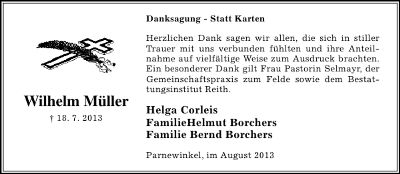 <p>Danksagung - Statt Karten</p><p>Wilhelm Müller<br />† 18. 7. 2013</p><p>Herzlichen Dank sagen wir allen, die sich in stiller<br />Trauer mit uns verbunden fühlten und ihre Anteilnahme auf vielfältige Weise zum Ausdruck brachten.<br />Ein besonderer Dank gilt Frau Pastorin Selmayr, der<br />Gemeinschaftspraxis zum Felde sowie dem Bestattungsinstitut Reith.</p><p>Helga Corleis<br />FamilieHelmut Borchers<br />Familie Bernd Borchers<br />Parnewinkel, im August 2013</p>