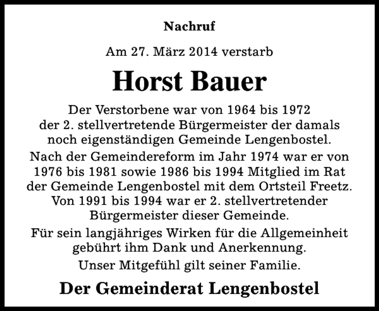 <p>Nachruf<br />Am 27. März 2014 verstarb</p><p>Horst Bauer<br />Der Verstorbene war von 1964 bis 1972<br />der 2. stellvertretende Bürgermeister der damals<br />noch eigenständigen Gemeinde Lengenbostel.<br />Nach der Gemeindereform im Jahr 1974 war er von<br />1976 bis 1981 sowie 1986 bis 1994 Mitglied im Rat<br />der Gemeinde Lengenbostel mit dem Ortsteil Freetz.<br />Von 1991 bis 1994 war er 2. stellvertretender<br />Bürgermeister dieser Gemeinde.<br />Für sein langjähriges Wirken für die Allgemeinheit<br />gebührt ihm Dank und Anerkennung.<br />Unser Mitgefühl gilt seiner Familie.</p><p>Der Gemeinderat Lengenbostel</p>