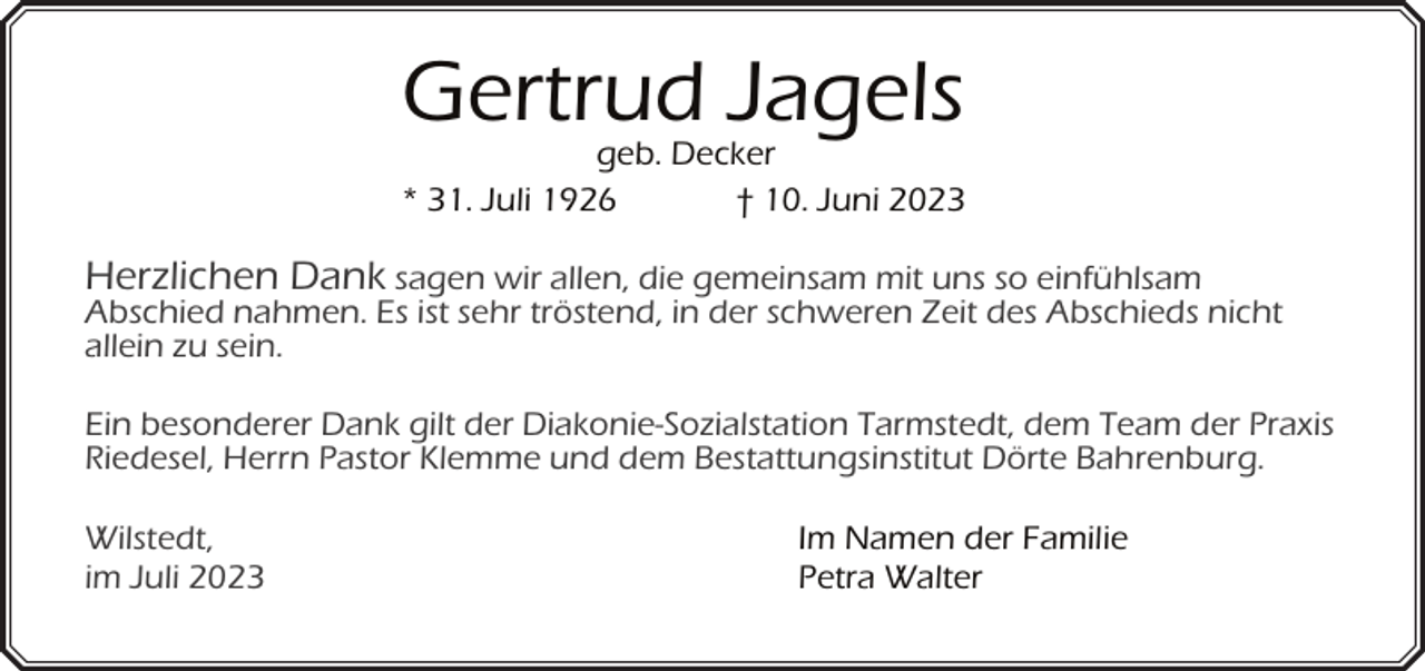 <p>Gertrud Jagels</p><p>geb. Decker<br />* 31. Juli 1926<br />† 10. Juni 2023</p><p>Herzlichen Dank sagen wir allen, die gemeinsam mit uns so einfühlsam<br />Abschied nahmen. Es ist sehr tröstend, in der schweren Zeit des Abschieds nicht<br />allein zu sein.<br />Ein besonderer Dank gilt der Diakonie-Sozialstation Tarmstedt, dem Team der Praxis<br />Riedesel, Herrn Pastor Klemme und dem Bestattungsinstitut Dörte Bahrenburg.<br />Wilstedt,<br />im Juli 2023</p><p>Im Namen der Familie<br />Petra Walter</p>