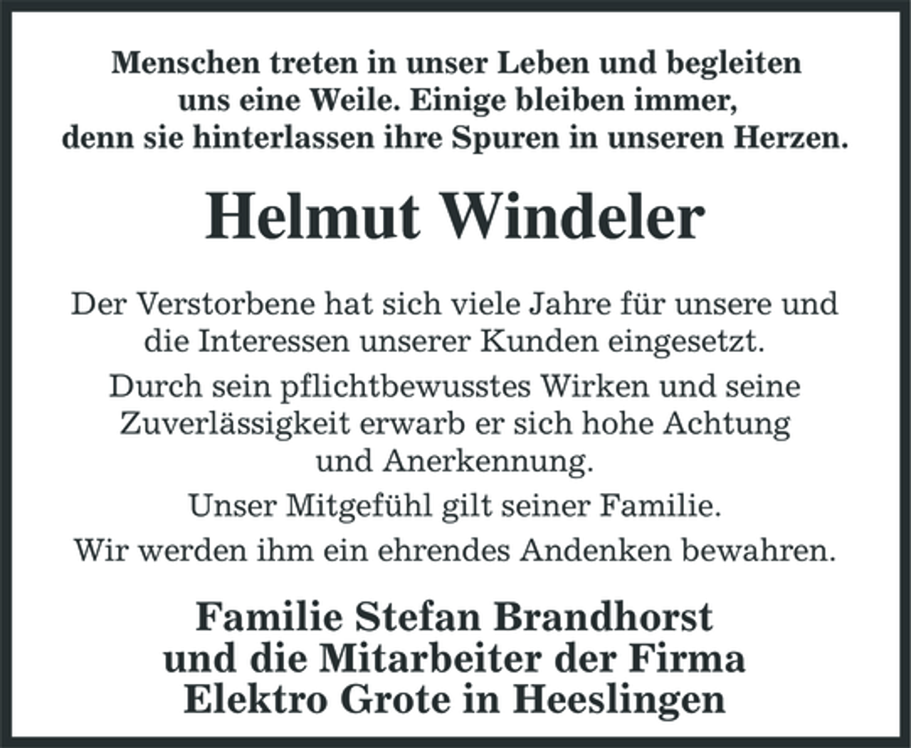 <p>Menschen treten in unser Leben und begleiten uns eine Weile. Einige bleiben immer, denn sie hinterlassen ihre Spuren in unseren Herzen.</p><p>Helmut Windeler<br />Der Verstorbene hat sich viele Jahre für unsere und die Interessen unserer Kunden eingesetzt. Durch sein pflichtbewusstes Wirken und seine Zuverlässigkeit erwarb er sich hohe Achtung und Anerkennung. Unser Mitgefühl gilt seiner Familie. Wir werden ihm ein ehrendes Andenken bewahren.</p><p>Familie Stefan Brandhorst und die Mitarbeiter der Firma Elektro Grote in Heeslingen</p>