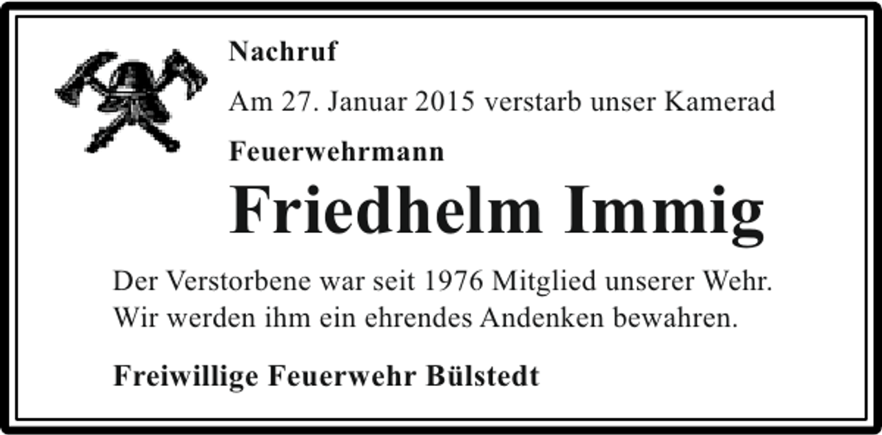 <p>Nachruf<br />Am 27. Januar 2015 verstarb unser Kamerad<br />Feuerwehrmann</p><p>Friedhelm Immig<br />Der Verstorbene war seit 1976 Mitglied unserer Wehr.<br />Wir werden ihm ein ehrendes Andenken bewahren.</p><p>Freiwillige Feuerwehr Bülstedt</p>