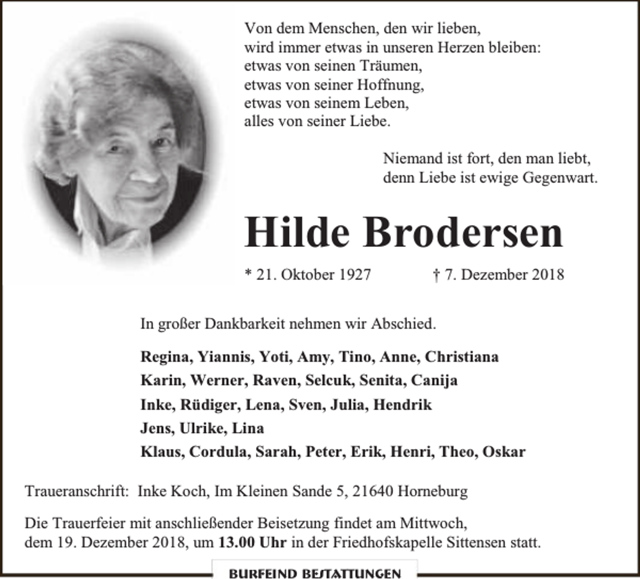 <p>Von dem Menschen, den wir lieben,<br />wird immer etwas in unseren Herzen bleiben:<br />etwas von seinen Träumen,<br />etwas von seiner Hoffnung,<br />etwas von seinem Leben,<br />alles von seiner Liebe.<br />Niemand ist fort, den man liebt,<br />denn Liebe ist ewige Gegenwart.</p>
<p>Hilde Brodersen<br />* 21. Oktober 1927</p>
<p>† 7. Dezember 2018</p>
<p>In großer Dankbarkeit nehmen wir Abschied.<br />Regina, Yiannis, Yoti, Amy, Tino, Anne, Christiana<br />Karin, Werner, Raven, Selcuk, Senita, Canija<br />Inke, Rüdiger, Lena, Sven, Julia, Hendrik<br />Jens, Ulrike, Lina<br />Klaus, Cordula, Sarah, Peter, Erik, Henri, Theo, Oskar<br />Traueranschrift: Inke Koch, Im Kleinen Sande 5, 21640 Horneburg<br />Die Trauerfeier mit anschließender Beisetzung findet am Mittwoch,<br />dem 19. Dezember 2018, um 13.00 Uhr in der Friedhofskapelle Sittensen statt.<br />Burfeind Bestattungen</p>
