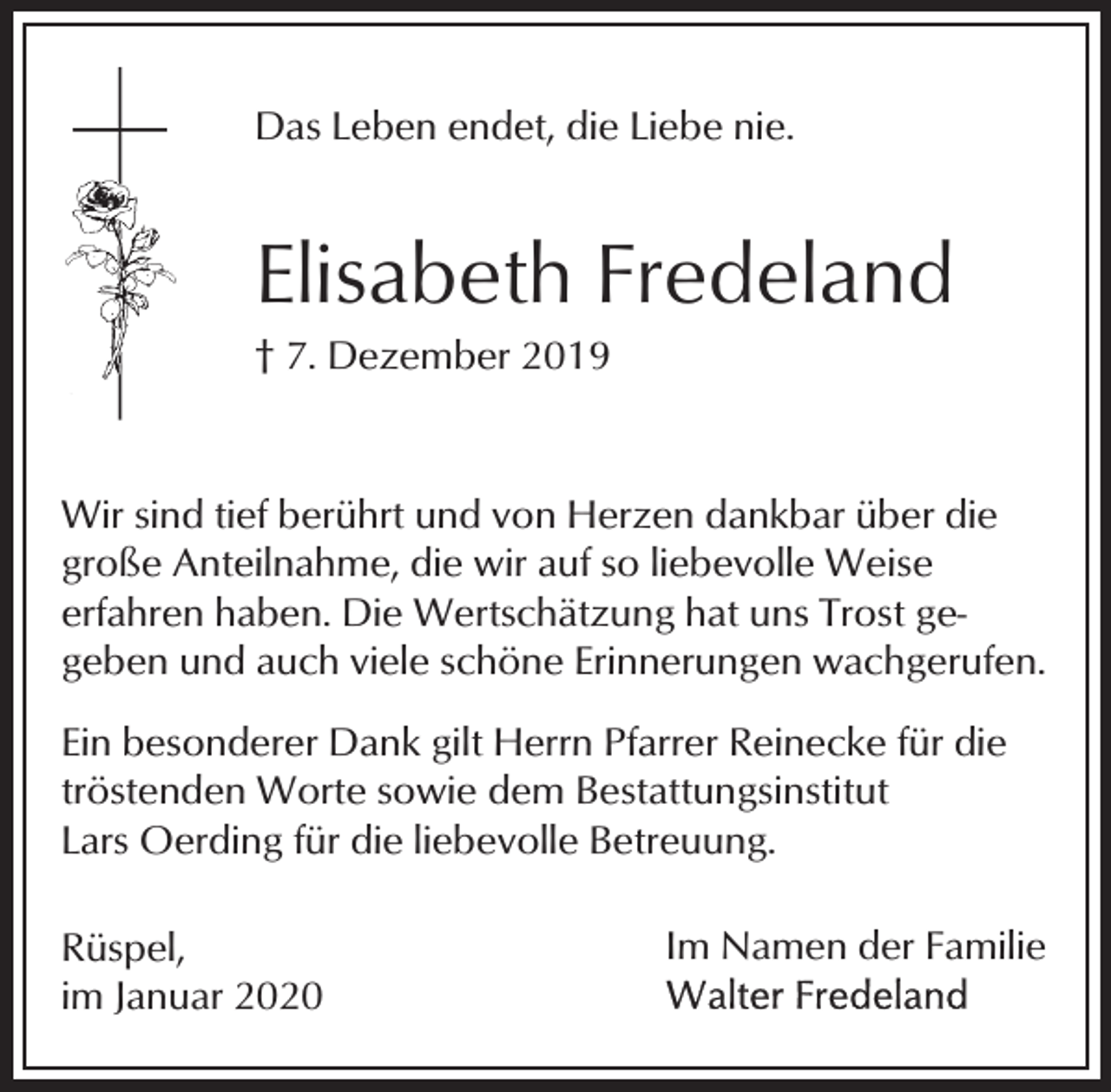 <p>Das Leben endet, die Liebe nie.</p><p>Elisabeth Fredeland<br />† 7. Dezember 2019</p><p>Wir sind tief berührt und von Herzen dankbar über die<br />große Anteilnahme, die wir auf so liebevolle Weise<br />erfahren haben. Die Wertschätzung hat uns Trost gegeben und auch viele schöne Erinnerungen wachgerufen.<br />Ein besonderer Dank gilt Herrn Pfarrer Reinecke für die<br />tröstenden Worte sowie dem Bestattungsinstitut<br />Lars Oerding für die liebevolle Betreuung.<br />Rüspel,<br />im Januar 2020</p><p>Im Namen der Familie</p>