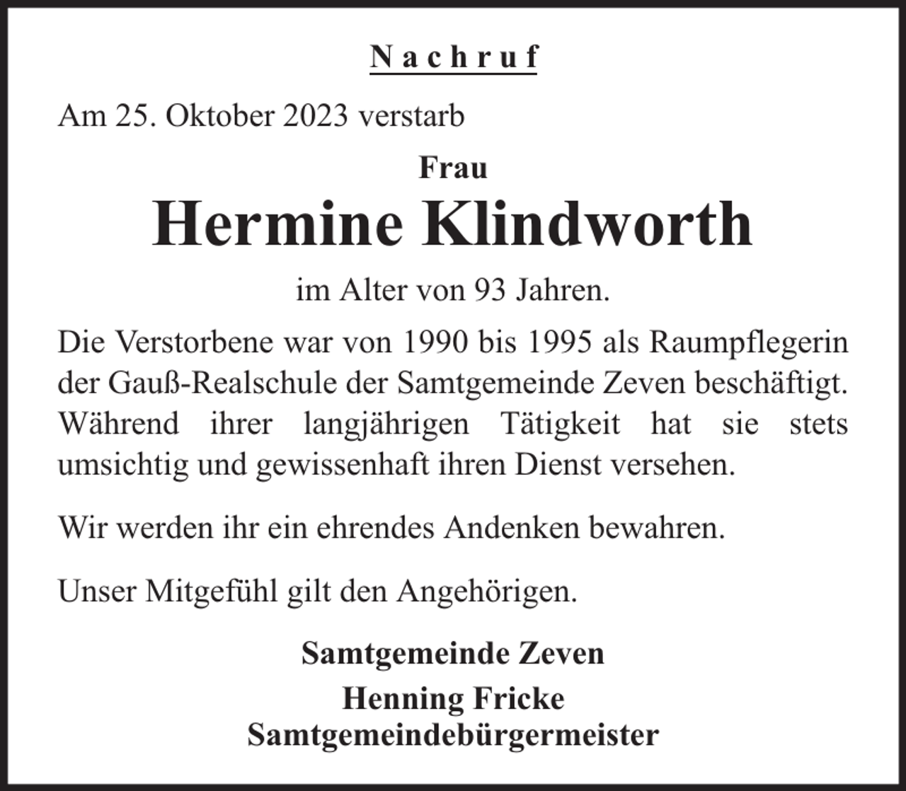 <p>Nachruf<br />Am 25. Oktober 2023 verstarb<br />Frau</p><p>Hermine Klindworth<br />im Alter von 93 Jahren.<br />Die Verstorbene war von 1990 bis 1995 als Raumpflegerin<br />der Gauß-Realschule der Samtgemeinde Zeven beschäftigt.<br />Während ihrer langjährigen Tätigkeit hat sie stets<br />umsichtig und gewissenhaft ihren Dienst versehen.<br />Wir werden ihr ein ehrendes Andenken bewahren.<br />Unser Mitgefühl gilt den Angehörigen.<br />Samtgemeinde Zeven<br />Henning Fricke<br />Samtgemeindebürgermeister</p>