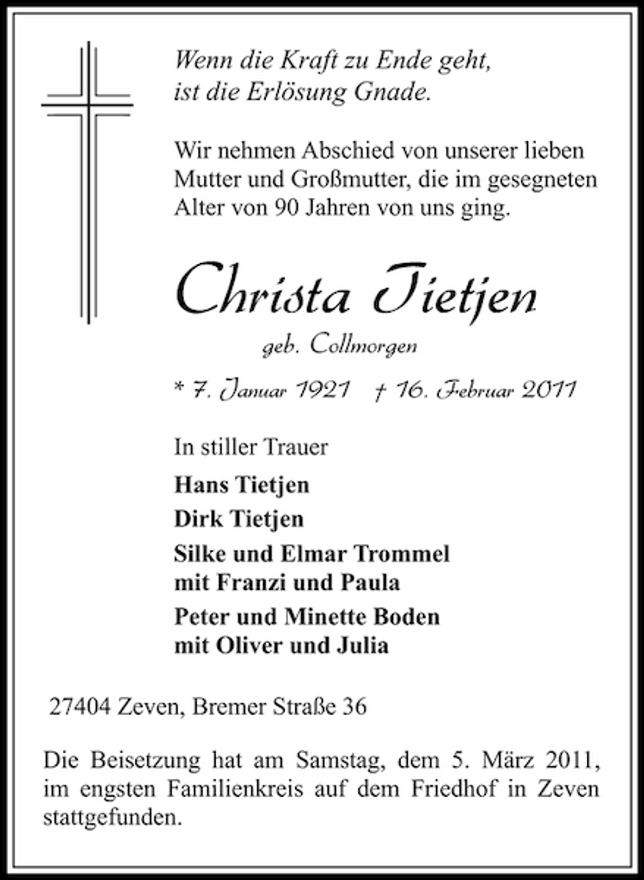 <p>Wenn die Kraft zu Ende geht, ist die Erlösung Gnade.<br />Wir nehmen Abschied von unserer lieben Mutter und Großmutter, die im gesegneten Alter von 90 Jahren von uns ging.</p><p>Christa Tietjen<br />geb. Collmorgen<br />* 7. Januar 1921 † 16. Februar 2011<br />In stiller Trauer Hans Tietjen Dirk Tietjen Silke und Elmar Trommel mit Franzi und Paula Peter und Minette Boden mit Oliver und Julia 27404 Zeven, Bremer Straße 36 Die Beisetzung hat am Samstag, dem 5. März 2011, im engsten Familienkreis auf dem Friedhof in Zeven stattgefunden.</p>