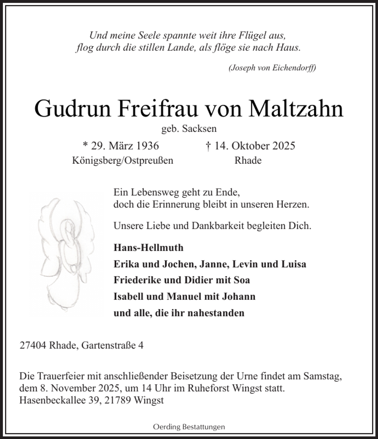 <p>Und meine Seele spannte weit ihre Flügel aus,<br />flog durch die stillen Lande, als flöge sie nach Haus.<br />(Joseph von Eichendorff)</p><p>Gudrun Freifrau von Maltzahn<br />geb. Sacksen</p><p>* 29. März 1936</p><p>Königsberg/Ostpreußen</p><p>† 14. Oktober 2025<br />Rhade</p><p>Ein Lebensweg geht zu Ende,<br />doch die Erinnerung bleibt in unseren Herzen.<br />Unsere Liebe und Dankbarkeit begleiten Dich.<br />Hans-Hellmuth<br />Erika und Jochen, Janne, Levin und Luisa<br />Friederike und Didier mit Soa<br />Isabell und Manuel mit Johann<br />und alle, die ihr nahestanden<br />27404 Rhade, Gartenstraße 4<br />Die Trauerfeier mit anschließender Beisetzung der Urne findet am Samstag,<br />dem 8. November 2025, um 14 Uhr im Ruheforst Wingst statt.<br />Hasenbeckallee 39, 21789 Wingst<br />Oerding Bestattungen</p>