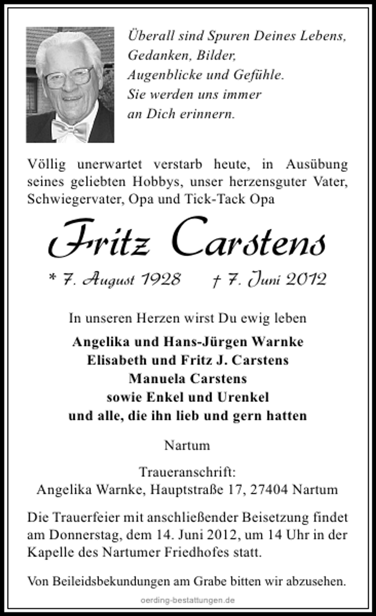 <p>Überall sind Spuren Deines Lebens,<br />Gedanken, Bilder,<br />Augenblicke und Gefühle.<br />Sie werden uns immer<br />an Dich erinnern.<br />Völlig unerwartet verstarb heute, in Ausübung<br />seines geliebten Hobbys, unser herzensguter Vater,<br />Schwiegervater, Opa und Tick-Tack Opa</p><p>Fritz Carstens</p><p>* 7. August 1928</p><p>† 7. Juni 2012</p><p>In unseren Herzen wirst Du ewig leben<br />Angelika und Hans-Jürgen Warnke<br />Elisabeth und Fritz J. Carstens<br />Manuela Carstens<br />sowie Enkel und Urenkel<br />und alle, die ihn lieb und gern hatten<br />Nartum<br />Traueranschrift:<br />Angelika Warnke, Hauptstraße 17, 27404 Nartum<br />Die Trauerfeier mit anschließender Beisetzung findet<br />am Donnerstag, dem 14. Juni 2012, um 14 Uhr in der<br />Kapelle des Nartumer Friedhofes statt.<br />Von Beileidsbekundungen am Grabe bitten wir abzusehen.<br />oerding-bestattungen.de</p>