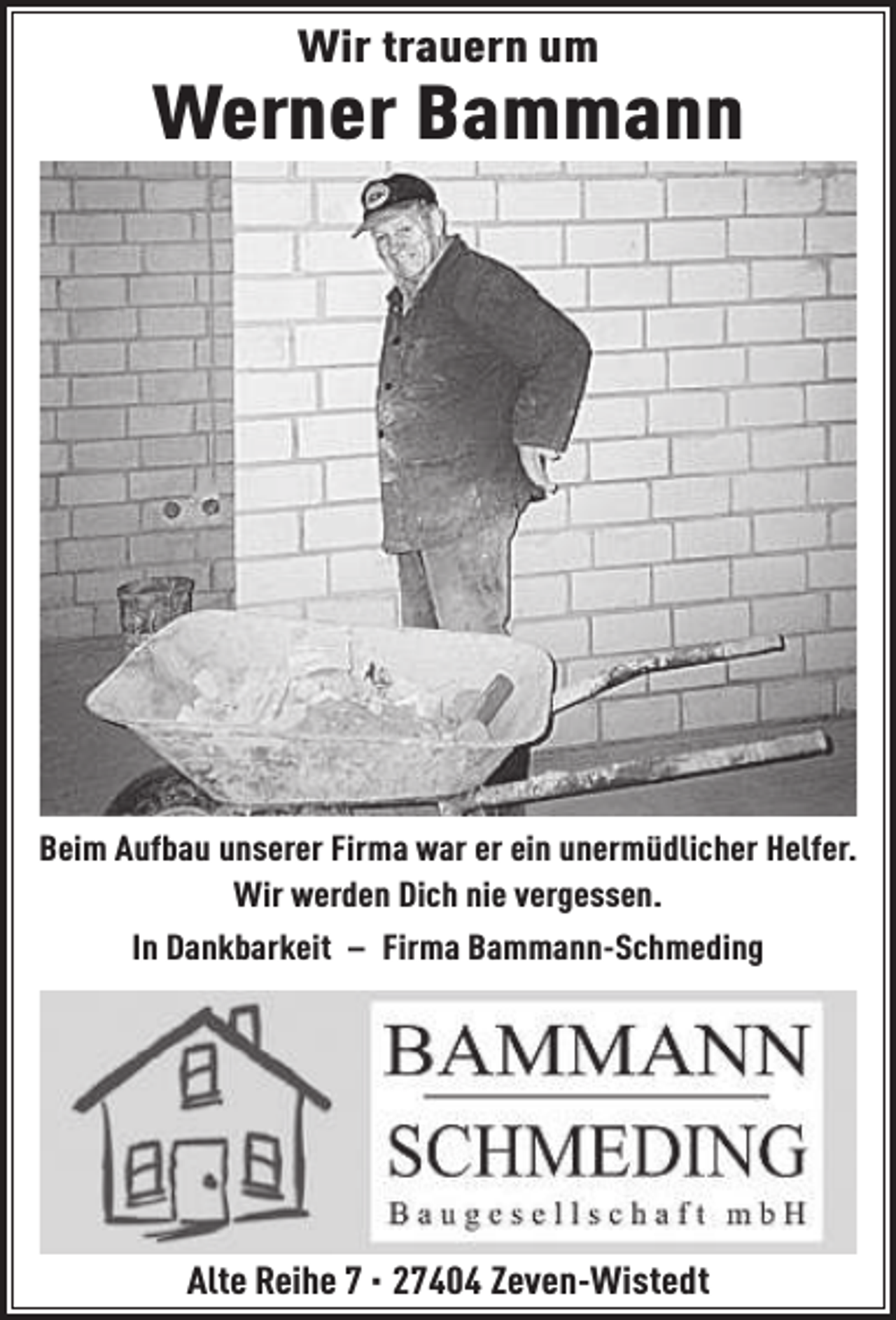 <p>Wir trauern um</p><p>Werner Bammann</p><p>Beim Aufbau unserer Firma war er ein unermüdlicher Helfer.<br />Wir werden Dich nie vergessen.<br />In Dankbarkeit – Firma Bammann-Schmeding</p><p>Alte Reihe 7 · 27404 Zeven-Wistedt</p>