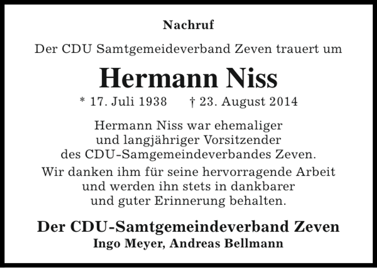 <p>Nachruf<br />Der CDU Samtgemeideverband Zeven trauert um</p><p>Hermann Niss</p><p>* 17. Juli 1938</p><p>† 23. August 2014</p><p>Hermann Niss war ehemaliger<br />und langjähriger Vorsitzender<br />des CDU-Samgemeindeverbandes Zeven.<br />Wir danken ihm für seine hervorragende Arbeit<br />und werden ihn stets in dankbarer<br />und guter Erinnerung behalten.</p><p>Der CDU-Samtgemeindeverband Zeven<br />Ingo Meyer, Andreas Bellmann</p>