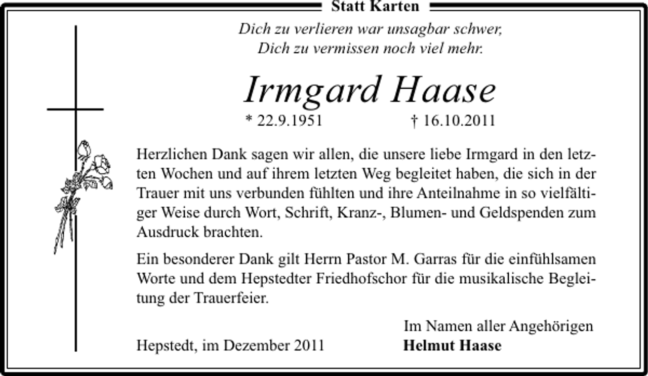 <p>Statt Karten<br />Dich zu verlieren war unsagbar schwer,<br />Dich zu vermissen noch viel mehr.</p><p>Irmgard Haase<br />* 22.9.1951</p><p>† 16.10.2011</p><p>Herzlichen Dank sagen wir allen, die unsere liebe Irmgard in den letzten Wochen und auf ihrem letzten Weg begleitet haben, die sich in der<br />Trauer mit uns verbunden fühlten und ihre Anteilnahme in so vielfältiger Weise durch Wort, Schrift, Kranz-, Blumen- und Geldspenden zum<br />Ausdruck brachten.<br />Ein besonderer Dank gilt Herrn Pastor M. Garras für die einfühlsamen<br />Worte und dem Hepstedter Friedhofschor für die musikalische Begleitung der Trauerfeier.<br />Hepstedt, im Dezember 2011</p><p>Im Namen aller Angehörigen<br />Helmut Haase</p>