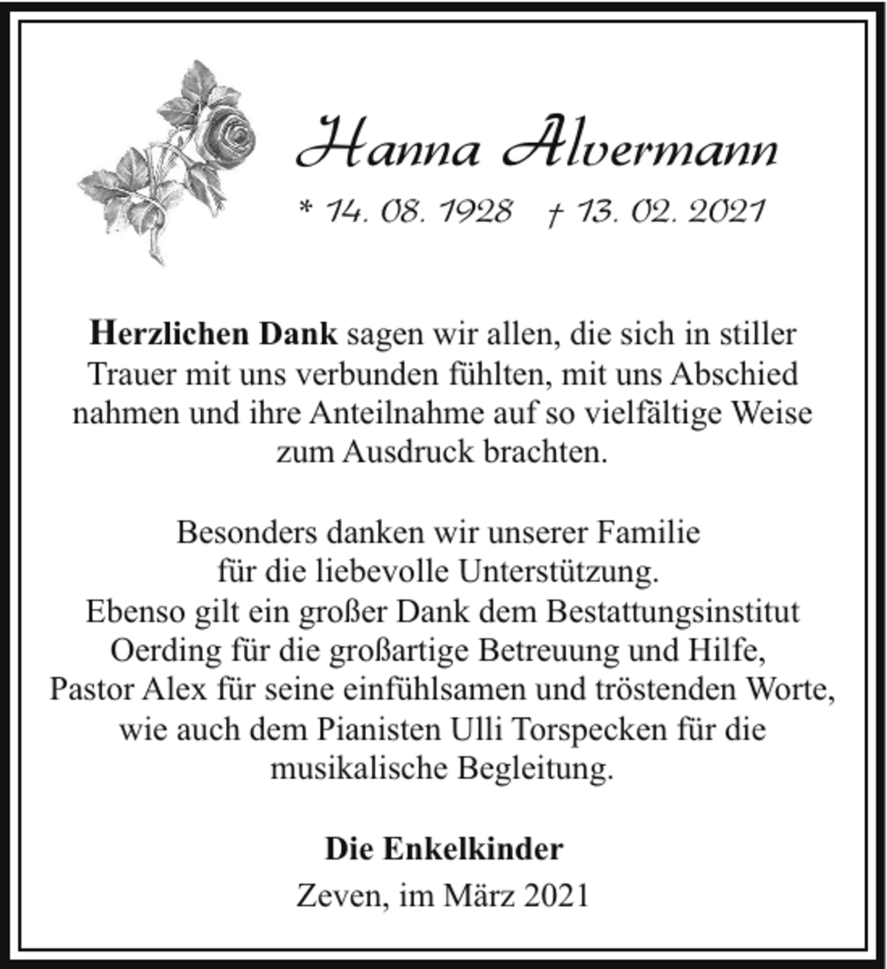 <p>Hanna Alvermann<br />* 14. 08. 1928 † 13. 02. 2021</p><p>Herzlichen Dank sagen wir allen, die sich in stiller<br />Trauer mit uns verbunden fühlten, mit uns Abschied<br />nahmen und ihre Anteilnahme auf so vielfältige Weise<br />zum Ausdruck brachten.<br />Besonders danken wir unserer Familie<br />für die liebevolle Unterstützung.<br />Ebenso gilt ein großer Dank dem Bestattungsinstitut<br />Oerding für die großartige Betreuung und Hilfe,<br />Pastor Alex für seine einfühlsamen und tröstenden Worte,<br />wie auch dem Pianisten Ulli Torspecken für die<br />musikalische Begleitung.<br />Die Enkelkinder<br />Zeven, im März 2021</p>