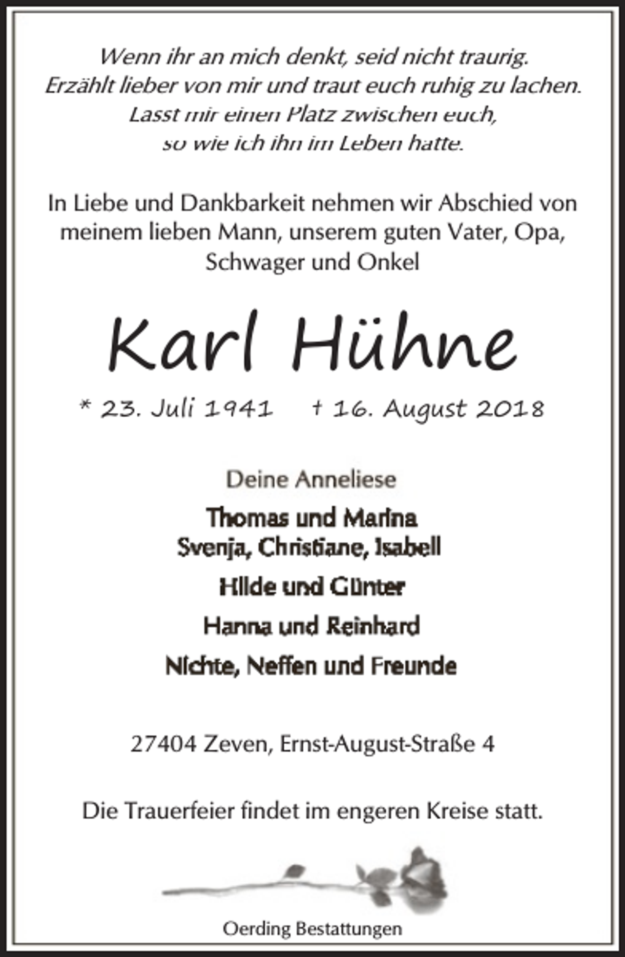 <p>Wenn ihr an mich denkt, seid nicht traurig.<br />Erzählt lieber von mir und traut euch ruhig zu lachen.<br />Lasst mir einen Platz zwischen euch,<br />so wie ich ihn im Leben hatte.<br />In Liebe und Dankbarkeit nehmen wir Abschied von<br />meinem lieben Mann, unserem guten Vater, Opa,<br />Schwager und Onkel</p><p>Karl Hühne</p><p>* 23. Juli 1941</p><p>† 16. August 2018</p><p>27404 Zeven, Ernst-August-Straße 4<br />Die Trauerfeier findet im engeren Kreise statt.</p><p>Oerding Bestattungen</p>
