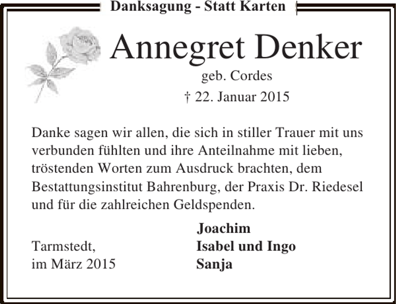 <p>Danksagung - Statt Karten</p><p>Annegret Denker<br />geb. Cordes<br />† 22. Januar 2015</p><p>Danke sagen wir allen, die sich in stiller Trauer mit uns<br />verbunden fühlten und ihre Anteilnahme mit lieben,<br />tröstenden Worten zum Ausdruck brachten, dem<br />Bestattungsinstitut Bahrenburg, der Praxis Dr. Riedesel<br />und für die zahlreichen Geldspenden.<br />Tarmstedt,<br />im März 2015</p><p>Joachim<br />Isabel und Ingo<br />Sanja</p>