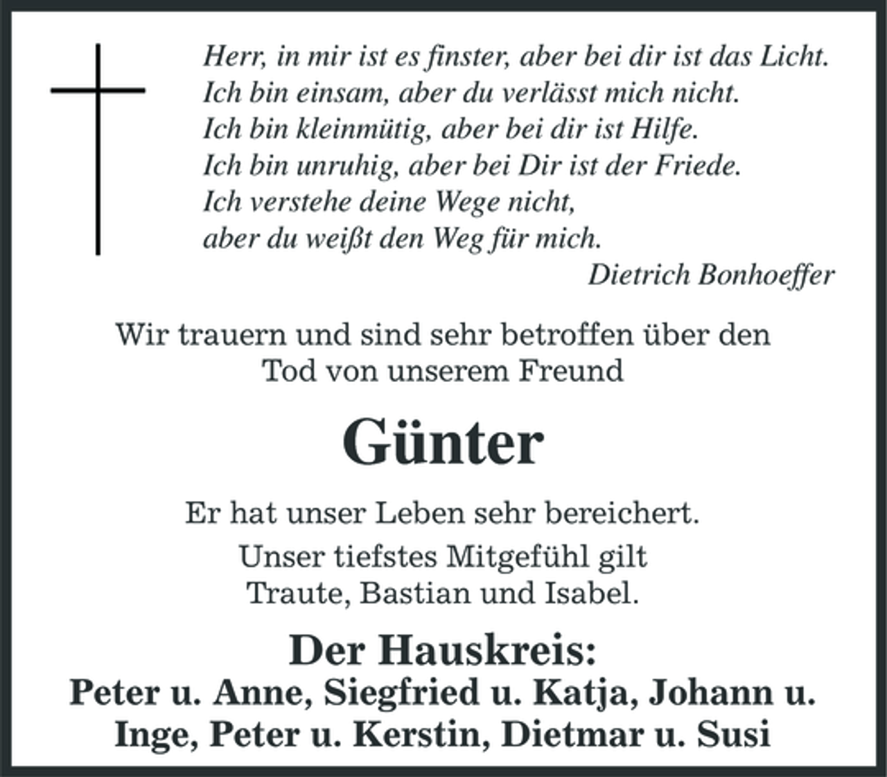 <p>Herr, in mir ist es finster, aber bei dir ist das Licht. Ich bin einsam, aber du verlässt mich nicht. Ich bin kleinmütig, aber bei dir ist Hilfe. Ich bin unruhig, aber bei Dir ist der Friede. Ich verstehe deine Wege nicht, aber du weißt den Weg für mich. Dietrich Bonhoeffer Wir trauern und sind sehr betroffen über den Tod von unserem Freund</p><p>Günter<br />Er hat unser Leben sehr bereichert. Unser tiefstes Mitgefühl gilt Traute, Bastian und Isabel.</p><p>Der Hauskreis:<br />Peter u. Anne, Siegfried u. Katja, Johann u. Inge, Peter u. Kerstin, Dietmar u. Susi</p>