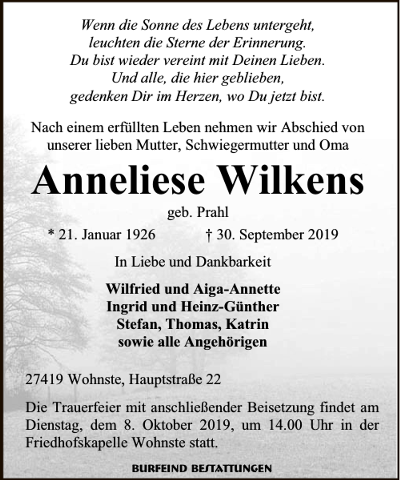 <p>Wenn die Sonne des Lebens untergeht,<br />leuchten die Sterne der Erinnerung.<br />Du bist wieder vereint mit Deinen Lieben.<br />Und alle, die hier geblieben,<br />gedenken Dir im Herzen, wo Du jetzt bist.<br />Nach einem erfüllten Leben nehmen wir Abschied von<br />unserer lieben Mutter, Schwiegermutter und Oma</p><p>Anneliese Wilkens<br />* 21. Januar 1926</p><p>geb. Prahl<br />† 30. September 2019</p><p>In Liebe und Dankbarkeit<br />Wilfried und Aiga-Annette<br />Ingrid und Heinz-Günther<br />Stefan, Thomas, Katrin<br />sowie alle Angehörigen<br />27419 Wohnste, Hauptstraße 22<br />Die Trauerfeier mit anschließender Beisetzung findet am<br />Dienstag, dem 8. Oktober 2019, um 14.00 Uhr in der<br />Friedhofskapelle Wohnste statt.<br />Burfeind Bestattungen</p>