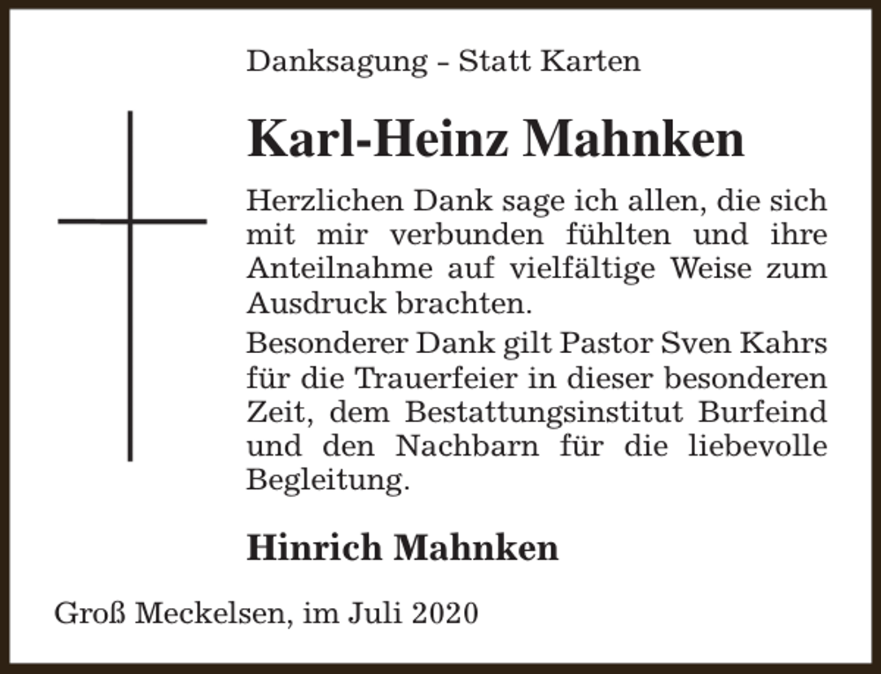 <p>Danksagung - Statt Karten</p><p>Karl-Heinz Mahnken<br />Herzlichen Dank sage ich allen, die sich<br />mit mir verbunden fühlten und ihre<br />Anteilnahme auf vielfältige Weise zum<br />Ausdruck brachten.<br />Besonderer Dank gilt Pastor Sven Kahrs<br />für die Trauerfeier in dieser besonderen<br />Zeit, dem Bestattungsinstitut Burfeind<br />und den Nachbarn für die liebevolle<br />Begleitung.</p><p>Hinrich Mahnken<br />Groß Meckelsen, im Juli 2020</p>
