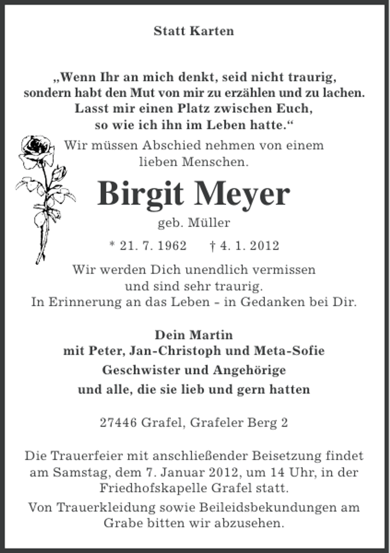 <p>Statt Karten<br />„Wenn Ihr an mich denkt, seid nicht traurig,<br />sondern habt den Mut von mir zu erzählen und zu lachen.<br />Lasst mir einen Platz zwischen Euch,<br />so wie ich ihn im Leben hatte.“<br />Wir müssen Abschied nehmen von einem<br />lieben Menschen.</p><p>Birgit Meyer<br />geb. Müller<br />* 21. 7. 1962</p><p>† 4. 1. 2012</p><p>Wir werden Dich unendlich vermissen<br />und sind sehr traurig.<br />In Erinnerung an das Leben - in Gedanken bei Dir.<br />Dein Martin<br />mit Peter, Jan-Christoph und Meta-Sofie<br />Geschwister und Angehörige<br />und alle, die sie lieb und gern hatten<br />27446 Grafel, Grafeler Berg 2<br />Die Trauerfeier mit anschließender Beisetzung findet<br />am Samstag, dem 7. Januar 2012, um 14 Uhr, in der<br />Friedhofskapelle Grafel statt.<br />Von Trauerkleidung sowie Beileidsbekundungen am<br />Grabe bitten wir abzusehen.</p>