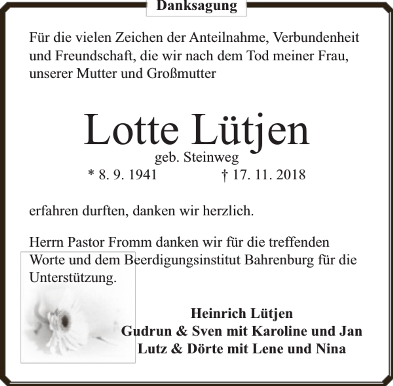 <p>Danksagung<br />Für die vielen Zeichen der Anteilnahme, Verbundenheit<br />und Freundschaft, die wir nach dem Tod meiner Frau,<br />unserer Mutter und Großmutter</p><p>Lotte Lütjen<br />geb. Steinweg<br />* 8. 9. 1941<br />† 17. 11. 2018</p><p>erfahren durften, danken wir herzlich.<br />Herrn Pastor Fromm danken wir für die treffenden<br />Worte und dem Beeerdigungsinstitut Bahrenburg für die<br />Unterstützung.<br />Heinrich Lütjen<br />Gu<br />udrun &amp; Sven mit Karoline und Jan<br />Lutz &amp; Dörte mit Lene und Nina</p>