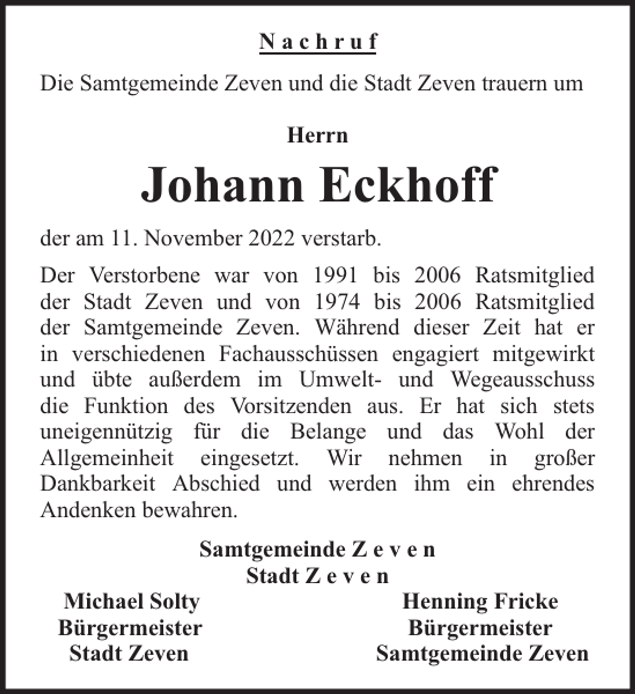 <p>Nachruf<br />Die Samtgemeinde Zeven und die Stadt Zeven trauern um<br />Herrn</p><p>Johann Eckhoff<br />der am 11. November 2022 verstarb.<br />Der Verstorbene war von 1991 bis 2006 Ratsmitglied<br />der Stadt Zeven und von 1974 bis 2006 Ratsmitglied<br />der Samtgemeinde Zeven. Während dieser Zeit hat er<br />in verschiedenen Fachausschüssen engagiert mitgewirkt<br />und übte außerdem im Umwelt- und Wegeausschuss<br />die Funktion des Vorsitzenden aus. Er hat sich stets<br />uneigennützig für die Belange und das Wohl der<br />Allgemeinheit eingesetzt. Wir nehmen in großer<br />Dankbarkeit Abschied und werden ihm ein ehrendes<br />Andenken bewahren.<br />Samtgemeinde Z e v e n<br />Stadt Z e v e n<br />Michael Solty<br />Henning Fricke<br />Bürgermeister<br />Bürgermeister<br />Stadt Zeven<br />Samtgemeinde Zeven</p>