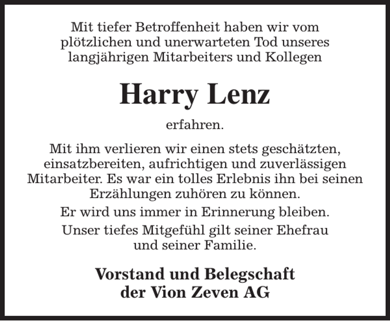 <p>Mit tiefer Betroffenheit haben wir vom<br />plötzlichen und unerwarteten Tod unseres<br />langjährigen Mitarbeiters und Kollegen</p><p>Harry Lenz<br />erfahren.<br />Mit ihm verlieren wir einen stets geschätzten,<br />einsatzbereiten, aufrichtigen und zuverlässigen<br />Mitarbeiter. Es war ein tolles Erlebnis ihn bei seinen<br />Erzählungen zuhören zu können.<br />Er wird uns immer in Erinnerung bleiben.<br />Unser tiefes Mitgefühl gilt seiner Ehefrau<br />und seiner Familie.</p><p>Vorstand und Belegschaft<br />der Vion Zeven AG</p>