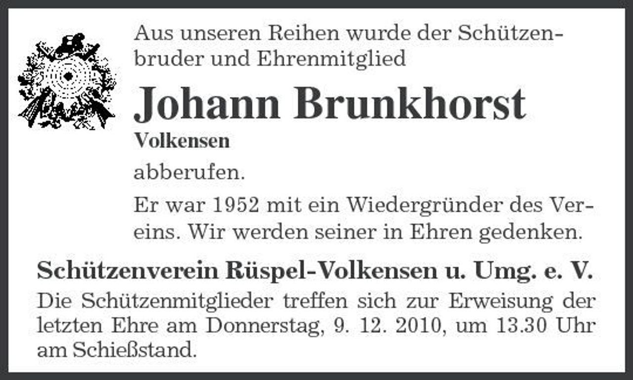 <p>Aus unseren Reihen wurde der Schützenbruder und Ehrenmitglied</p><p>Johann Brunkhorst<br />Volkensen abberufen. Er war 1952 mit ein Wiedergründer des Vereins. Wir werden seiner in Ehren gedenken.</p><p>Schützenverein Rüspel-Volkensen u. Umg. e. V.<br />Die Schützenmitglieder treffen sich zur Erweisung der letzten Ehre am Donnerstag, 9. 12. 2010, um 13.30 Uhr am Schießstand.</p>