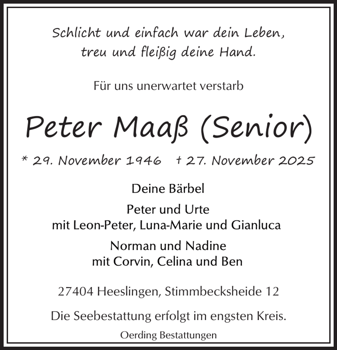 <p>Schlicht und einfach war dein Leben,<br />treu und fleißig deine Hand.</p><p>Für uns unerwartet verstarb</p><p>Peter Maaß (Senior)<br />* 29. November 1946</p><p>† 27. November 2025</p><p>27404 Heeslingen, Stimmbecksheide 12<br />Die Seebestattung erfolgt im engsten Kreis.<br />Oerding Bestattungen</p>